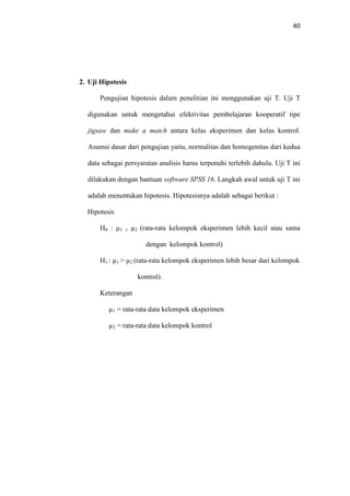 40
2. Uji Hipotesis
Pengujian hipotesis dalam penelitian ini menggunakan uji T. Uji T
digunakan untuk mengetahui efektivitas pembelajaran kooperatif tipe
jigsaw dan make a match antara kelas eksperimen dan kelas kontrol.
Asumsi dasar dari pengujian yaitu, normalitas dan homogenitas dari kedua
data sebagai persyaratan analisis harus terpenuhi terlebih dahulu. Uji T ini
dilakukan dengan bantuan software SPSS 16. Langkah awal untuk uji T ini
adalah menentukan hipotesis. Hipotesisnya adalah sebagai berikut :
Hipotesis
H0 : µ1 ≤ µ2 (rata-rata kelompok eksperimen lebih kecil atau sama
dengan kelompok kontrol)
H1 : µ1 > µ2 (rata-rata kelompok eksperimen lebih besar dari kelompok
kontrol).
Keterangan
µ1 = rata-rata data kelompok eksperimen
µ2 = rata-rata data kelompok kontrol
 