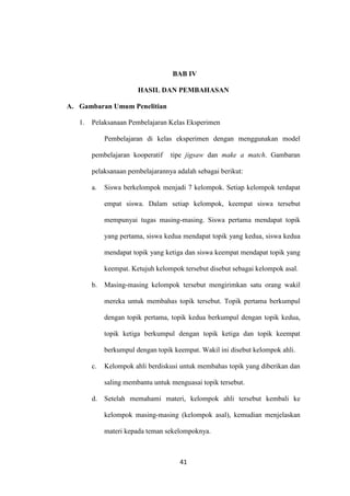 41
BAB IV
HASIL DAN PEMBAHASAN
A. Gambaran Umum Penelitian
1. Pelaksanaan Pembelajaran Kelas Eksperimen
Pembelajaran di kelas eksperimen dengan menggunakan model
pembelajaran kooperatif tipe jigsaw dan make a match. Gambaran
pelaksanaan pembelajarannya adalah sebagai berikut:
a. Siswa berkelompok menjadi 7 kelompok. Setiap kelompok terdapat
empat siswa. Dalam setiap kelompok, keempat siswa tersebut
mempunyai tugas masing-masing. Siswa pertama mendapat topik
yang pertama, siswa kedua mendapat topik yang kedua, siswa kedua
mendapat topik yang ketiga dan siswa keempat mendapat topik yang
keempat. Ketujuh kelompok tersebut disebut sebagai kelompok asal.
b. Masing-masing kelompok tersebut mengirimkan satu orang wakil
mereka untuk membahas topik tersebut. Topik pertama berkumpul
dengan topik pertama, topik kedua berkumpul dengan topik kedua,
topik ketiga berkumpul dengan topik ketiga dan topik keempat
berkumpul dengan topik keempat. Wakil ini disebut kelompok ahli.
c. Kelompok ahli berdiskusi untuk membahas topik yang diberikan dan
saling membantu untuk menguasai topik tersebut.
d. Setelah memahami materi, kelompok ahli tersebut kembali ke
kelompok masing-masing (kelompok asal), kemudian menjelaskan
materi kepada teman sekelompoknya.
 