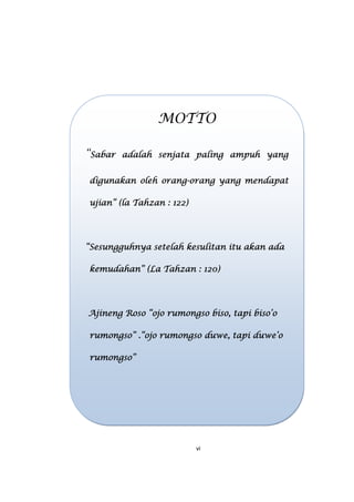 vi
MOTTO
“Sabar adalah senjata paling ampuh yangSabar adalah senjata paling ampuh yangSabar adalah senjata paling ampuh yangSabar adalah senjata paling ampuh yang
digunakan oleh orangdigunakan oleh orangdigunakan oleh orangdigunakan oleh orang----orang yang mendapatorang yang mendapatorang yang mendapatorang yang mendapat
ujian”ujian”ujian”ujian” (la Tahzan(la Tahzan(la Tahzan(la Tahzan : 122: 122: 122: 122))))
“Sesungguhnya setelah kesulitan itu akan ada“Sesungguhnya setelah kesulitan itu akan ada“Sesungguhnya setelah kesulitan itu akan ada“Sesungguhnya setelah kesulitan itu akan ada
kemudahan”kemudahan”kemudahan”kemudahan” (La Tahzan(La Tahzan(La Tahzan(La Tahzan : 120: 120: 120: 120))))
Ajineng Roso “ojo rumonAjineng Roso “ojo rumonAjineng Roso “ojo rumonAjineng Roso “ojo rumongso biso, tapi biso’ogso biso, tapi biso’ogso biso, tapi biso’ogso biso, tapi biso’o
rumongso” .“rumongso” .“rumongso” .“rumongso” .“ojo rumongso duwe, tapi duwe’oojo rumongso duwe, tapi duwe’oojo rumongso duwe, tapi duwe’oojo rumongso duwe, tapi duwe’o
rumongso”rumongso”rumongso”rumongso”
 