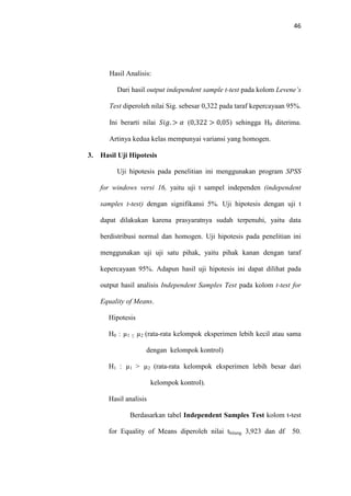 46
Hasil Analisis:
Dari hasil output independent sample t-test pada kolom Levene’s
Test diperoleh nilai Sig. sebesar 0,322 pada taraf kepercayaan 95%.
Ini berarti nilai ܵ݅݃. > ߙ (0,322 > 0,05) sehingga H0 diterima.
Artinya kedua kelas mempunyai variansi yang homogen.
3. Hasil Uji Hipotesis
Uji hipotesis pada penelitian ini menggunakan program SPSS
for windows versi 16, yaitu uji t sampel independen (independent
samples t-test) dengan signifikansi 5%. Uji hipotesis dengan uji t
dapat dilakukan karena prasyaratnya sudah terpenuhi, yaitu data
berdistribusi normal dan homogen. Uji hipotesis pada penelitian ini
menggunakan uji uji satu pihak, yaitu pihak kanan dengan taraf
kepercayaan 95%. Adapun hasil uji hipotesis ini dapat dilihat pada
output hasil analisis Independent Samples Test pada kolom t-test for
Equality of Means.
Hipotesis
H0 : µ1 ≤ µ2 (rata-rata kelompok eksperimen lebih kecil atau sama
dengan kelompok kontrol)
H1 : µ1 > µ2 (rata-rata kelompok eksperimen lebih besar dari
kelompok kontrol).
Hasil analisis
Berdasarkan tabel Independent Samples Test kolom t-test
for Equality of Means diperoleh nilai thitung 3,923 dan df 50.
 