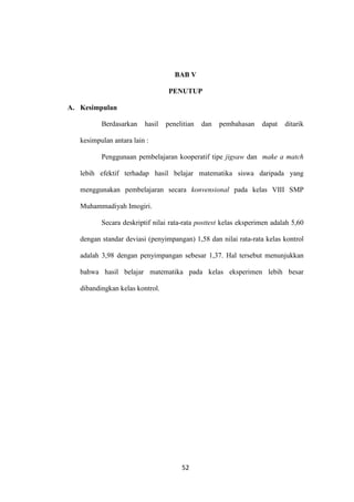 52
BAB V
PENUTUP
A. Kesimpulan
Berdasarkan hasil penelitian dan pembahasan dapat ditarik
kesimpulan antara lain :
Penggunaan pembelajaran kooperatif tipe jigsaw dan make a match
lebih efektif terhadap hasil belajar matematika siswa daripada yang
menggunakan pembelajaran secara konvensional pada kelas VIII SMP
Muhammadiyah Imogiri.
Secara deskriptif nilai rata-rata posttest kelas eksperimen adalah 5,60
dengan standar deviasi (penyimpangan) 1,58 dan nilai rata-rata kelas kontrol
adalah 3,98 dengan penyimpangan sebesar 1,37. Hal tersebut menunjukkan
bahwa hasil belajar matematika pada kelas eksperimen lebih besar
dibandingkan kelas kontrol.
 