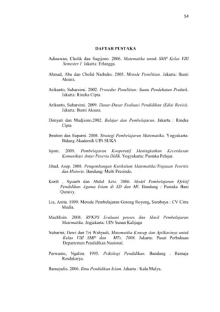 54
DAFTAR PUSTAKA
Adinawan, Cholik dan Sugijono. 2006. Matematika untuk SMP Kelas VIII
Semester I. Jakarta: Erlangga.
Ahmad, Abu dan Cholid Narbuko. 2005. Metode Penelitian. Jakarta: Bumi
Aksara.
Arikunto, Suharsimi. 2002. Prosedur Penelitian: Suatu Pendekatan Praktek.
Jakarta: Rineka Cipta.
Arikunto, Suharsimi. 2009. Dasar-Dasar Evaluasi Pendidikan (Edisi Revisi).
Jakarta: Bumi Aksara.
Dimyati dan Mudjiono.2002. Belajar dan Pembelajaran. Jakarta : Rineka
Cipta
Ibrahim dan Suparni. 2008. Strategi Pembelajaran Matematika. Yogyakarta:
Bidang Akademik UIN SUKA
Isjoni. 2009. Pembelajaran Kooperatif Meningkatkan Kecerdasan
Komunikasi Antar Peserta Didik. Yogyakarta: Pustaka Pelajar.
Jihad, Asep. 2008. Pengembangan Kurikulum Matematika:Tinjauan Teoritis
dan Historis. Bandung: Multi Presindo.
Kurdi , Syuaeb dan Abdul Aziz. 2006. Model Pembelajaran Efektif
Pendidikan Agama Islam di SD dan MI. Bandung : Pustaka Bani
Quraisy.
Lie, Anita. 1999. Metode Pembelajaran Gotong Royong, Surabaya : CV Citra
Media.
Muchlisin. 2008. RPKPS Evaluasi proses dan Hasil Pembelajaran
Matematika. Jogjakarta: UIN Sunan Kalijaga
Nuharini, Dewi dan Tri Wahyudi, Matematika Konsep dan Apilkasinya untuk
Kelas VIII SMP dan MTs. 2008. Jakarta: Pusat Perbukuan
Departemen Pendidikan Nasional.
Purwanto, Ngalim. 1995. Psikologi Pendidikan. Bandung : Remaja
Rosdakarya.
Ramayulis. 2006. Ilmu Pendidikan Islam. Jakarta : Kala Mulya.
 