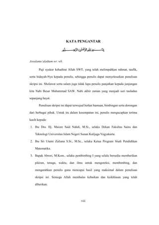 viii
KATA PENGANTAR
Assalamu’alaikum wr. wb.
Puji syukur kehadirat Allah SWT, yang telah melimpahkan rahmat, taufik,
serta hidayah-Nya kepada penulis, sehingga penulis dapat menyelesaikan penulisan
skripsi ini. Sholawat serta salam juga tidak lupa penulis panjatkan kepada junjungan
kita Nabi Besar Muhammad SAW. Nabi akhir zaman yang menjadi suri tauladan
sepanjang hayat.
Penulisan skripsi ini dapat terwujud berkat bantuan, bimbingan serta dorongan
dari berbagai pihak. Untuk itu dalam kesempatan ini, penulis mengucapkan terima
kasih kepada:
1. Ibu Dra. Hj. Maizer Said Nahdi, M.Si., selaku Dekan Fakultas Sains dan
Teknologi Universitas Islam Negeri Sunan Kalijaga Yogyakarta.
2. Ibu Sri Utami Zuliana S.Si., M.Sc., selaku Ketua Program Studi Pendidikan
Matematika.
3. Bapak Abrori, M.Kom., selaku pembimbing I yang selalu bersedia memberikan
pikiran, tenaga, waktu, dan ilmu untuk mengoreksi, membimbing, dan
mengarahkan penulis guna mencapai hasil yang maksimal dalam penulisan
skripsi ini. Semoga Allah membalas kebaikan dan keikhlasan yang telah
diberikan.
 