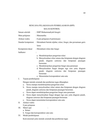 64
RENCANA PELAKSANAAN PEMBELAJARAN (RPP)
KELAS KONTROL
Satuan sekolah : SMP Muhammadiyah Imogiri
Mata pelajaran : Matematika
Alokasi waktu : 8 jam pelajaran (4 pertemuan)
Standar kompetensi : Memahami bentuk aljabar, relasi, fungsi, dan persamaan garis
lurus
Kompetensi dasar : Memahami relasi dan fungsi
Indikator :
a. Mendiskripsikan pengertian relasi
b. Menyelesaikan relasi antara dua himpunan dengan diagram
panah, diagram cartesius dan himpunan pasangan
berurutan.
c. Mendiskripsikan pengertian fungsi atau pemetaan
d. Menyelesaikan fungsi dengan tiga cara yaitu diagram
panah, diagram cartesius dan himpunan pasangan
berurutan
e. Menentukan korespondensi satu-satu
I. Tujuan pembelajaran :
Dengan metode ceramah dan pemberian tugas diharapkan:
a. Siswa mampu mendiskripsikan pengertian relasi
b. Siswa mampu menyelesaikan relasi antara dua himpunan dengan diagram
panah, diagram cartesius dan himpunan pasangan berurutan.
c. Siswa dapat mendiskripsikan pengertian fungsi atau pemetaan
d. Siswa dapat menyelesaikan fungsi dengan tiga cara yaitu diagram panah,
diagram cartesius dan himpunan pasangan berurutan
e. Siswa dapat menentukan korespondensi satu-satu
II. Alokasi waktu
8 jam pelajaran
III. Materi ajar :
a. Relasi
b. Fungsi dan korespondensi satu-satu
IV. Model pembelajaran :
Konvensional yaitu metode ceramah dan pemberian tugas
 