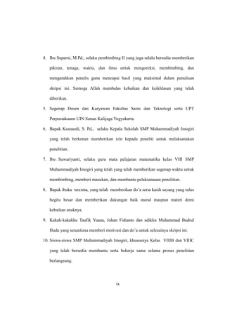 ix
4. Ibu Suparni, M.Pd., selaku pembimbing II yang juga selalu bersedia memberikan
pikiran, tenaga, waktu, dan ilmu untuk mengoreksi, membimbing, dan
mengarahkan penulis guna mencapai hasil yang maksimal dalam penulisan
skripsi ini. Semoga Allah membalas kebaikan dan keikhlasan yang telah
diberikan.
5. Segenap Dosen dan Karyawan Fakultas Sains dan Teknologi serta UPT
Perpustakaann UIN Sunan Kalijaga Yogyakarta.
6. Bapak Kusnaedi, S. Pd., selaku Kepala Sekolah SMP Muhammadiyah Imogiri
yang telah berkenan memberikan izin kepada peneliti untuk melaksanakan
penelitian.
7. Ibu Suwariyanti, selaku guru mata pelajaran matematika kelas VIII SMP
Muhammadiyah Imogiri yang telah yang telah memberikan segenap waktu untuk
membimbing, memberi masukan, dan membantu pelaksanaaan penelitian.
8. Bapak ibuku tercinta, yang telah memberikan do’a serta kasih sayang yang tulus
begitu besar dan memberikan dukungan baik moral maupun materi demi
kebaikan anaknya.
9. Kakak-kakakku Taufik Yuana, Johan Fidianto dan adikku Muhammad Badrul
Huda yang senantiasa memberi motivasi dan do’a untuk selesainya skripsi ini.
10. Siswa-siswa SMP Muhammadiyah Imogiri, khususnya Kelas VIIIB dan VIIIC
yang telah bersedia membantu serta bekerja sama selama proses penelitian
berlangsung.
 