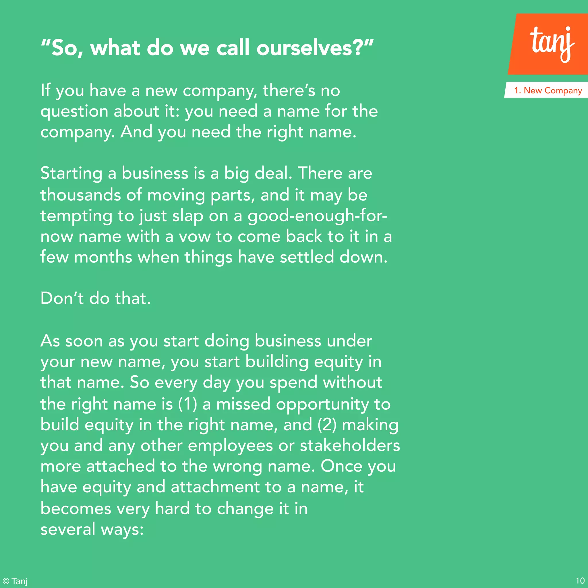 10© Tanj
If you have a new company, there’s no
question about it: you need a name for the
company. And you need the right name.
Starting a business is a big deal. There are
thousands of moving parts, and it may be
tempting to just slap on a good-enough-for-
now name with a vow to come back to it in a
few months when things have settled down.
Don’t do that.
As soon as you start doing business under
your new name, you start building equity in
that name. So every day you spend without
the right name is (1) a missed opportunity to
build equity in the right name, and (2) making
you and any other employees or stakeholders
more attached to the wrong name. Once you
have equity and attachment to a name, it
becomes very hard to change it in
several ways:
“So, what do we call ourselves?”
1. New Company
 