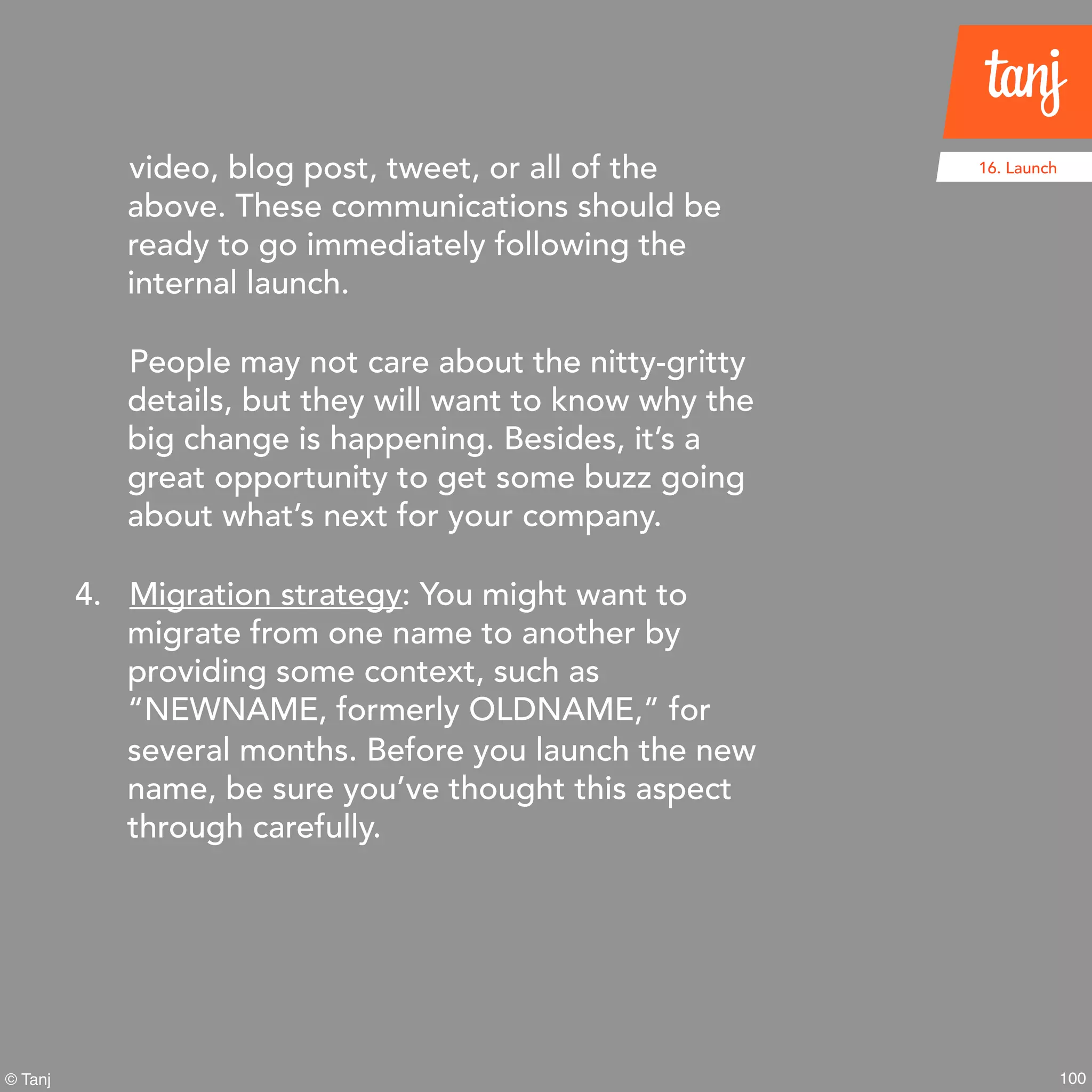 100© Tanj
video, blog post, tweet, or all of the
above. These communications should be
ready to go immediately following the
internal launch.
People may not care about the nitty-gritty
details, but they will want to know why the
big change is happening. Besides, it’s a
great opportunity to get some buzz going
about what’s next for your company.
4. Migration strategy: You might want to
migrate from one name to another by
providing some context, such as
“NEWNAME, formerly OLDNAME,” for
several months. Before you launch the new
name, be sure you’ve thought this aspect
through carefully.
16. Launch
 