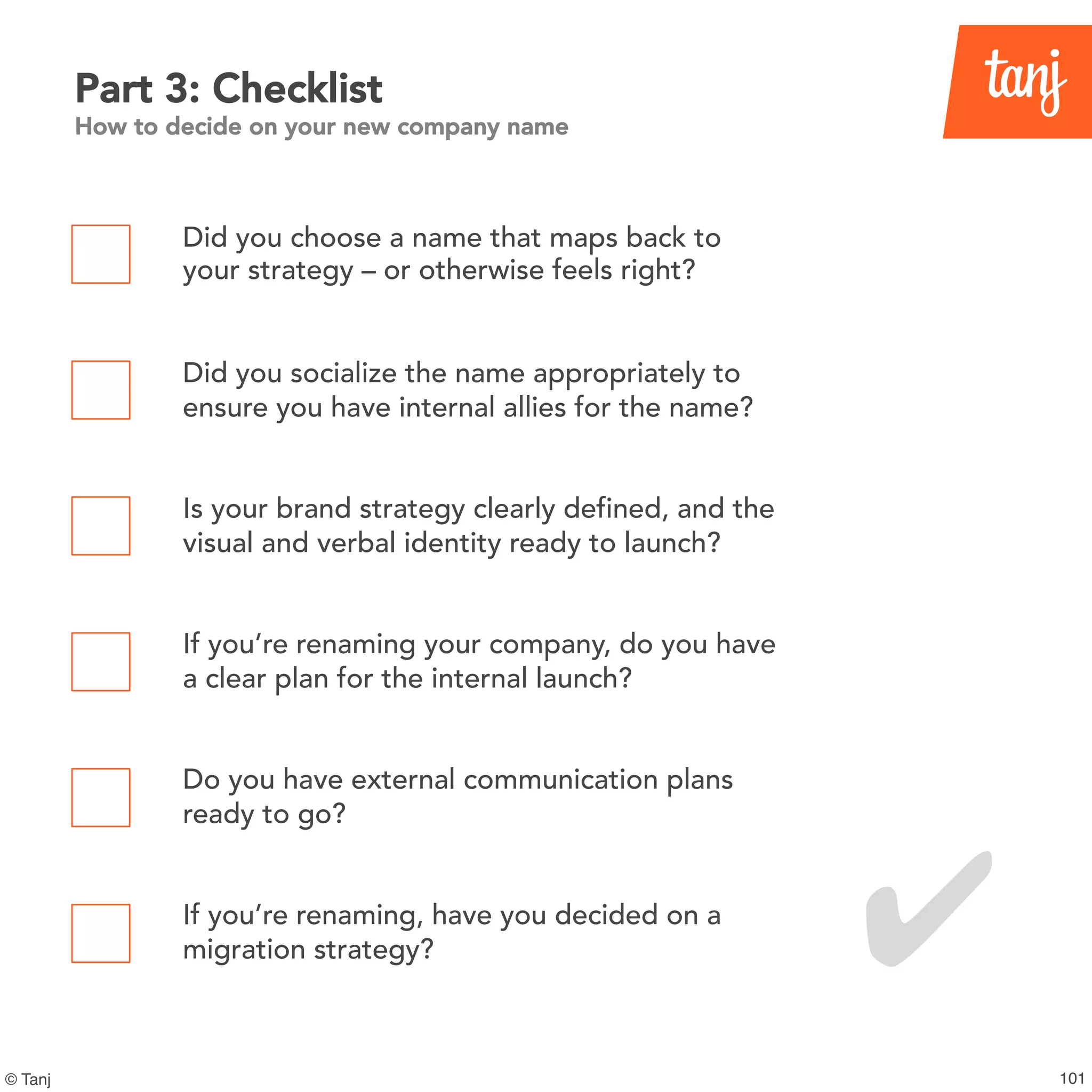 101© Tanj
Part 3: Checklist
How to decide on your new company name
Did you choose a name that maps back to
your strategy – or otherwise feels right?
Did you socialize the name appropriately to
ensure you have internal allies for the name?
Is your brand strategy clearly defined, and the
visual and verbal identity ready to launch?
If you’re renaming your company, do you have
a clear plan for the internal launch?
Do you have external communication plans
ready to go?
If you’re renaming, have you decided on a
migration strategy? ✔
 