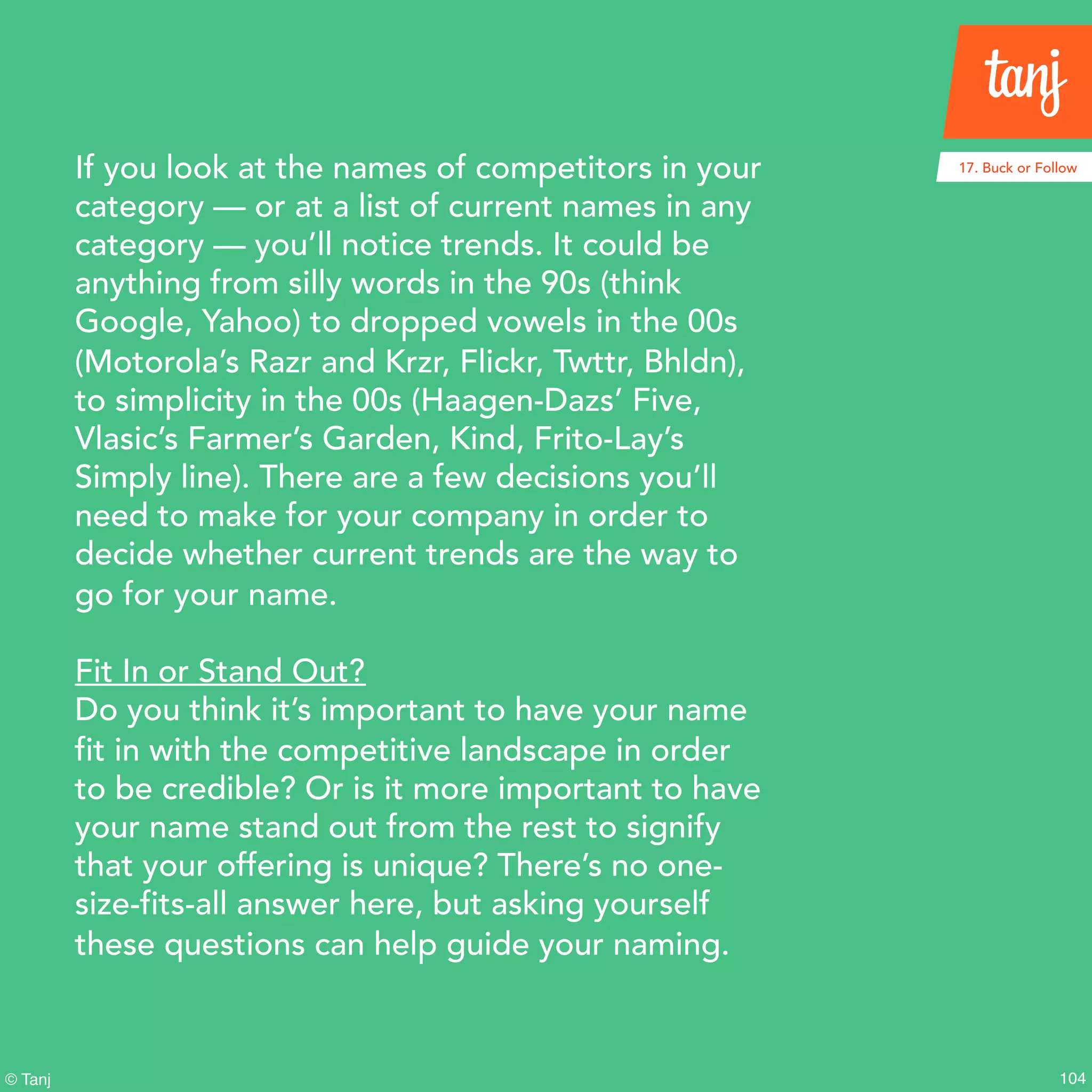 104© Tanj
If you look at the names of competitors in your
category — or at a list of current names in any
category — you’ll notice trends. It could be
anything from silly words in the 90s (think
Google, Yahoo) to dropped vowels in the 00s
(Motorola’s Razr and Krzr, Flickr, Twttr, Bhldn),
to simplicity in the 00s (Haagen-Dazs’ Five,
Vlasic’s Farmer’s Garden, Kind, Frito-Lay’s
Simply line). There are a few decisions you’ll
need to make for your company in order to
decide whether current trends are the way to
go for your name.
Fit In or Stand Out?
Do you think it’s important to have your name
fit in with the competitive landscape in order
to be credible? Or is it more important to have
your name stand out from the rest to signify
that your offering is unique? There’s no one-
size-fits-all answer here, but asking yourself
these questions can help guide your naming.
17. Buck or Follow
 