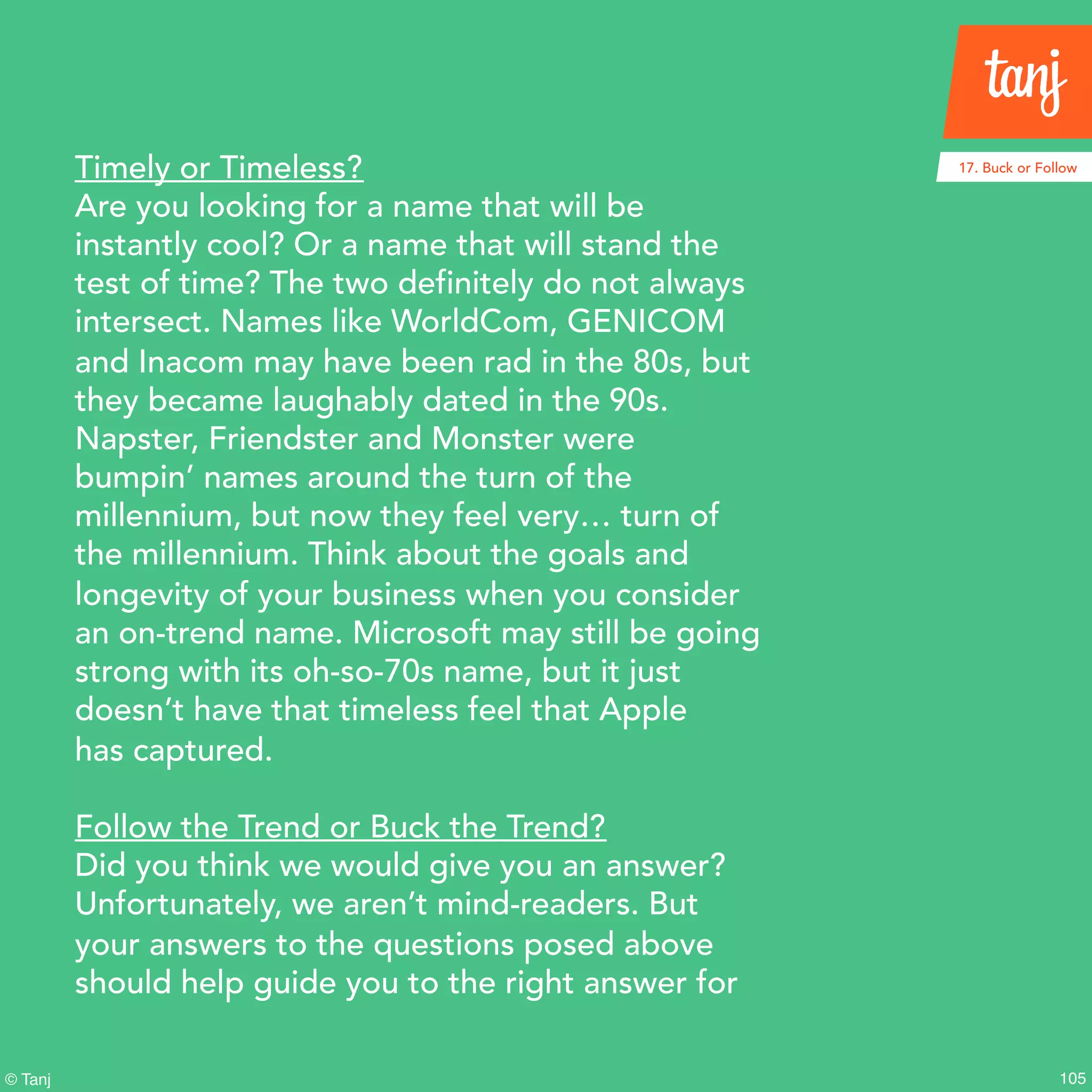 105© Tanj
Timely or Timeless?
Are you looking for a name that will be
instantly cool? Or a name that will stand the
test of time? The two definitely do not always
intersect. Names like WorldCom, GENICOM
and Inacom may have been rad in the 80s, but
they became laughably dated in the 90s.
Napster, Friendster and Monster were
bumpin’ names around the turn of the
millennium, but now they feel very… turn of
the millennium. Think about the goals and
longevity of your business when you consider
an on-trend name. Microsoft may still be going
strong with its oh-so-70s name, but it just
doesn’t have that timeless feel that Apple
has captured.
Follow the Trend or Buck the Trend?
Did you think we would give you an answer?
Unfortunately, we aren’t mind-readers. But
your answers to the questions posed above
should help guide you to the right answer for
17. Buck or Follow
 