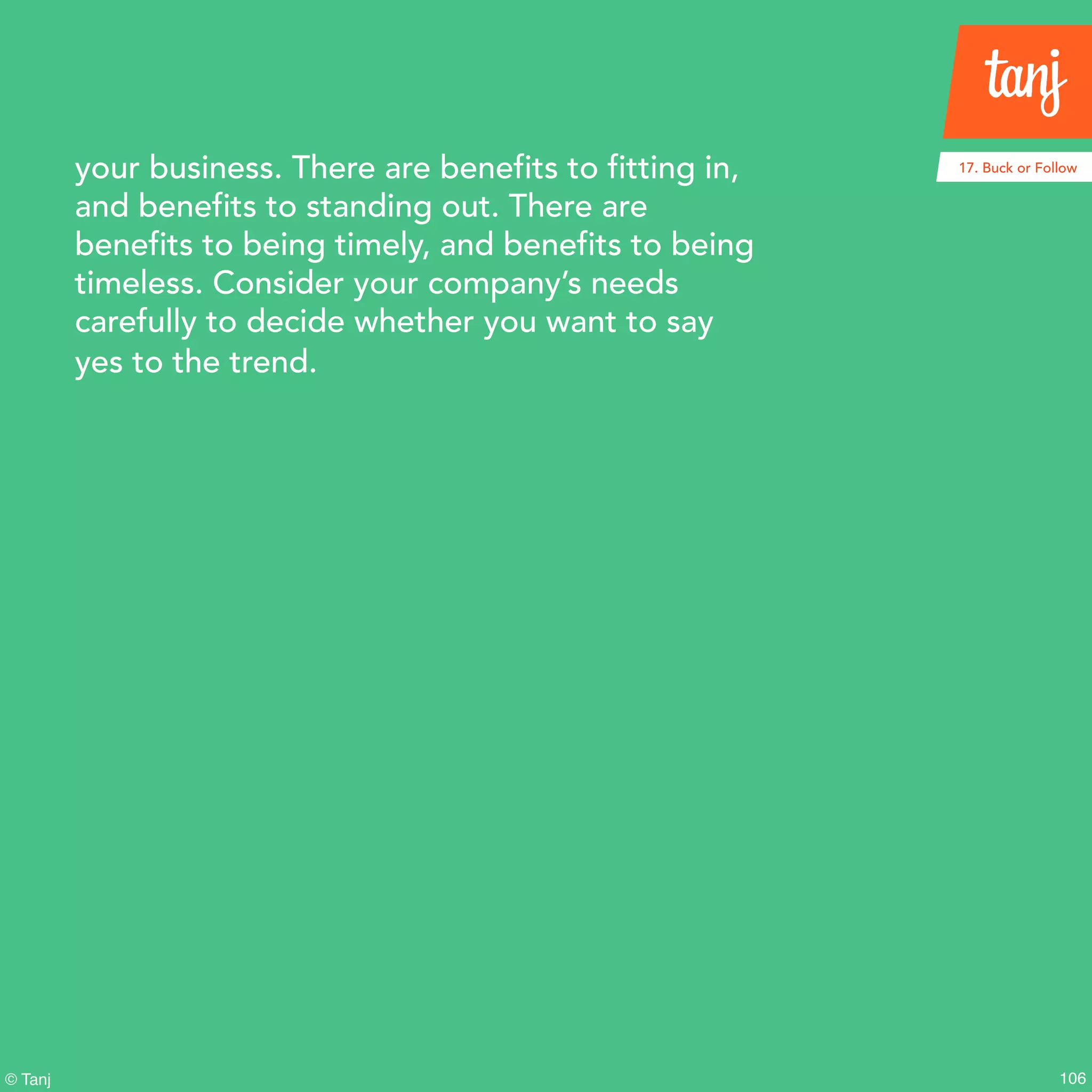 106© Tanj
your business. There are benefits to fitting in,
and benefits to standing out. There are
benefits to being timely, and benefits to being
timeless. Consider your company’s needs
carefully to decide whether you want to say
yes to the trend.
17. Buck or Follow
 