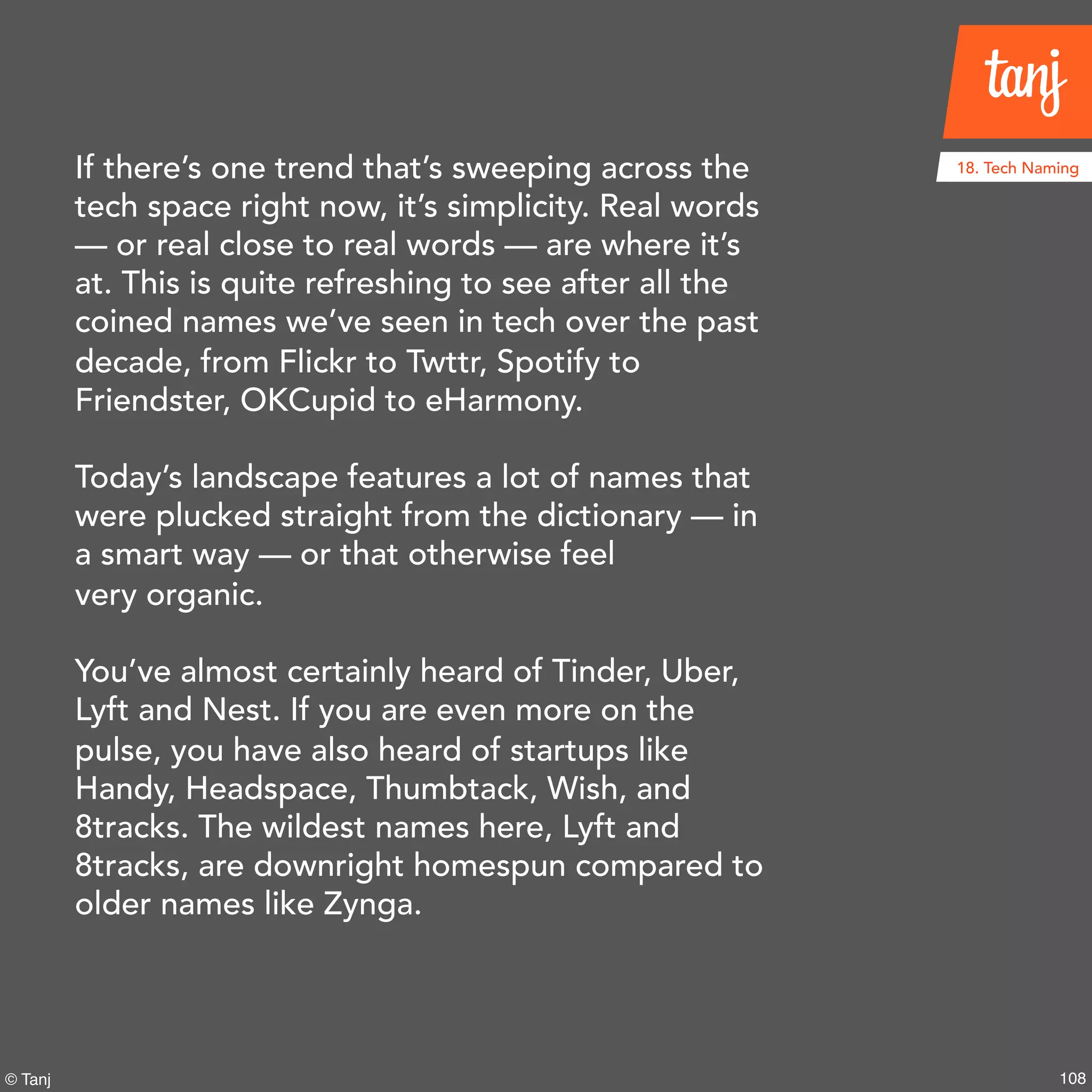 108© Tanj
If there’s one trend that’s sweeping across the
tech space right now, it’s simplicity. Real words
— or real close to real words — are where it’s
at. This is quite refreshing to see after all the
coined names we’ve seen in tech over the past
decade, from Flickr to Twttr, Spotify to
Friendster, OKCupid to eHarmony.
Today’s landscape features a lot of names that
were plucked straight from the dictionary — in
a smart way — or that otherwise feel
very organic.
You’ve almost certainly heard of Tinder, Uber,
Lyft and Nest. If you are even more on the
pulse, you have also heard of startups like
Handy, Headspace, Thumbtack, Wish, and
8tracks. The wildest names here, Lyft and
8tracks, are downright homespun compared
to older names like Zynga.
18. Tech Naming
 