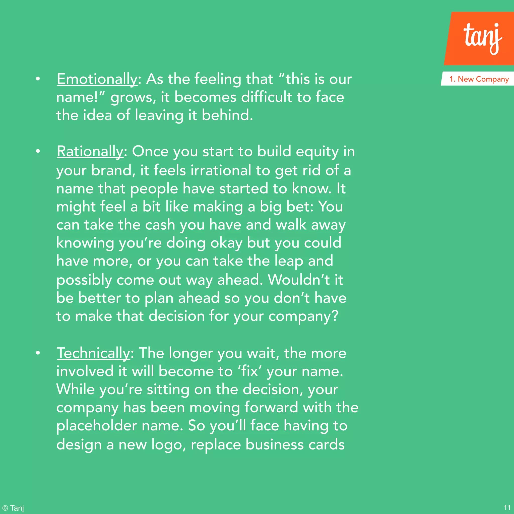 11© Tanj
• Emotionally: As the feeling that “this is our
name!” grows, it becomes difficult to face
the idea of leaving it behind.
• Rationally: Once you start to build equity in
your brand, it feels irrational to get rid of a
name that people have started to know. It
might feel a bit like making a big bet: You
can take the cash you have and walk away
knowing you’re doing okay but you could
have more, or you can take the leap and
possibly come out way ahead. Wouldn’t it
be better to plan ahead so you don’t have
to make that decision for your company?
• Technically: The longer you wait, the more
involved it will become to ‘fix’ your name.
While you’re sitting on the decision, your
company has been moving forward with
the placeholder name. So you’ll face having
to design a new logo, replace business
cards
1. New Company
 