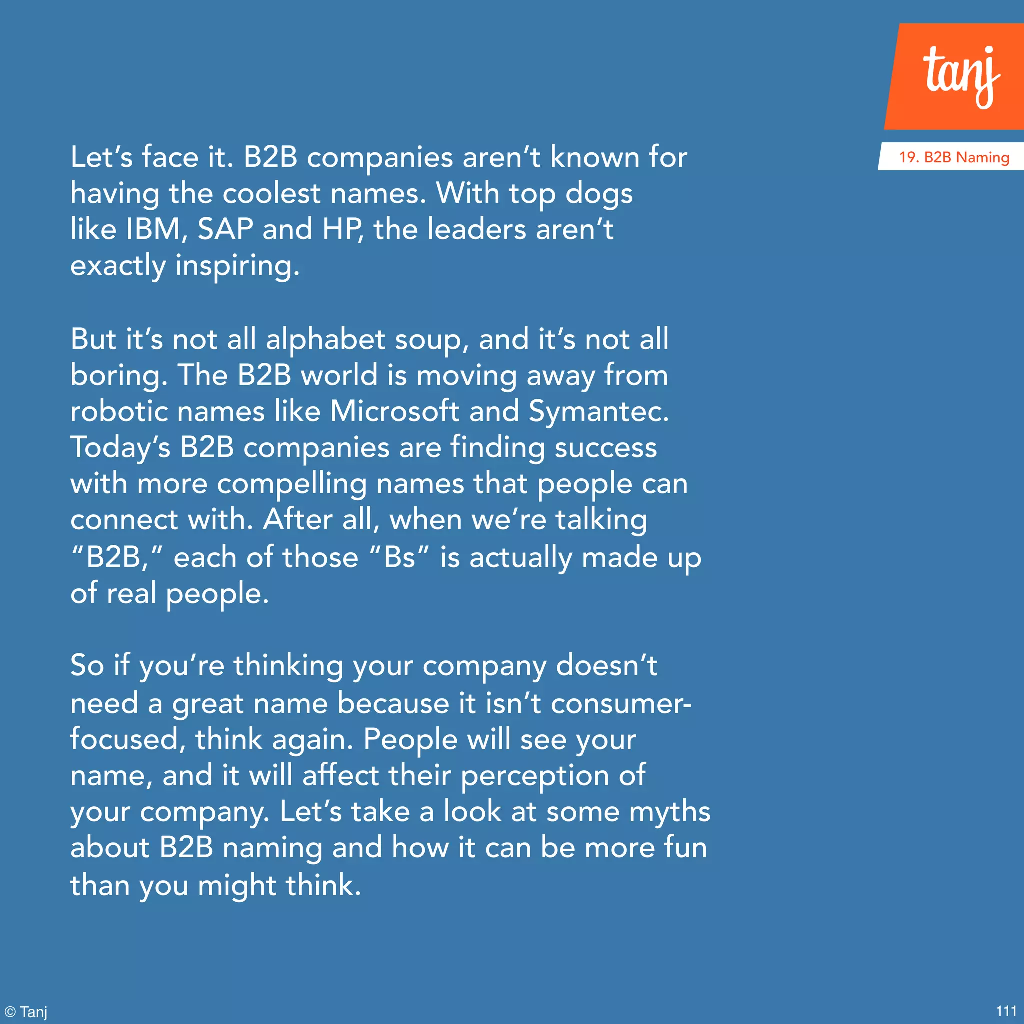 111© Tanj
Let’s face it. B2B companies aren’t known for
having the coolest names. With top dogs
like IBM, SAP and HP, the leaders aren’t
exactly inspiring.
But it’s not all alphabet soup, and it’s not all
boring. The B2B world is moving away from
robotic names like Microsoft and Symantec.
Today’s B2B companies are finding success
with more compelling names that people can
connect with. After all, when we’re talking
“B2B,” each of those “Bs” is actually made up
of real people.
So if you’re thinking your company doesn’t
need a great name because it isn’t consumer-
focused, think again. People will see your
name, and it will affect their perception of
your company. Let’s take a look at some myths
about B2B naming and how it can be more fun
than you might think.
19. B2B Naming
 