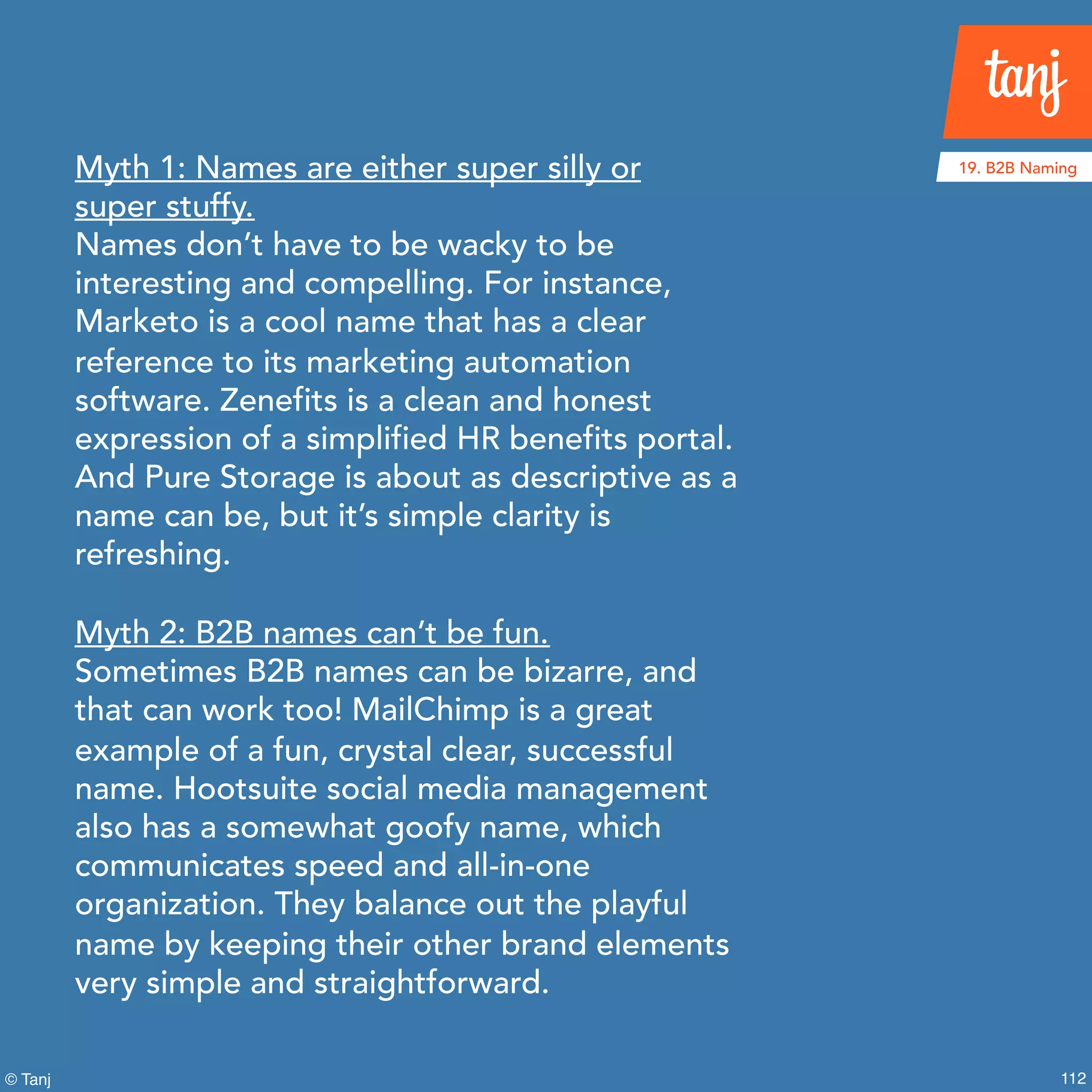112© Tanj
Myth 1: Names are either super silly or
super stuffy.
Names don’t have to be wacky to be
interesting and compelling. For instance,
Marketo is a cool name that has a clear
reference to its marketing automation
software. Zenefits is a clean and honest
expression of a simplified HR benefits portal.
And Pure Storage is about as descriptive as a
name can be, but it’s simple clarity is
refreshing.
Myth 2: B2B names can’t be fun.
Sometimes B2B names can be bizarre, and
that can work too! MailChimp is a great
example of a fun, crystal clear, successful
name. Hootsuite social media management
also has a somewhat goofy name, which
communicates speed and all-in-one
organization. They balance out the playful
name by keeping their other brand elements
very simple and straightforward.
19. B2B Naming
 