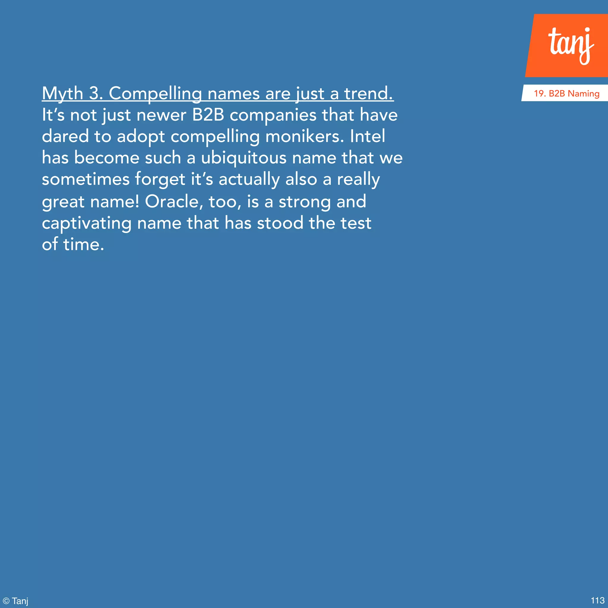 113© Tanj
Myth 3. Compelling names are just a trend.
It’s not just newer B2B companies that have
dared to adopt compelling monikers. Intel
has become such a ubiquitous name that we
sometimes forget it’s actually also a really
great name! Oracle, too, is a strong and
captivating name that has stood the test
of time.
19. B2B Naming
 