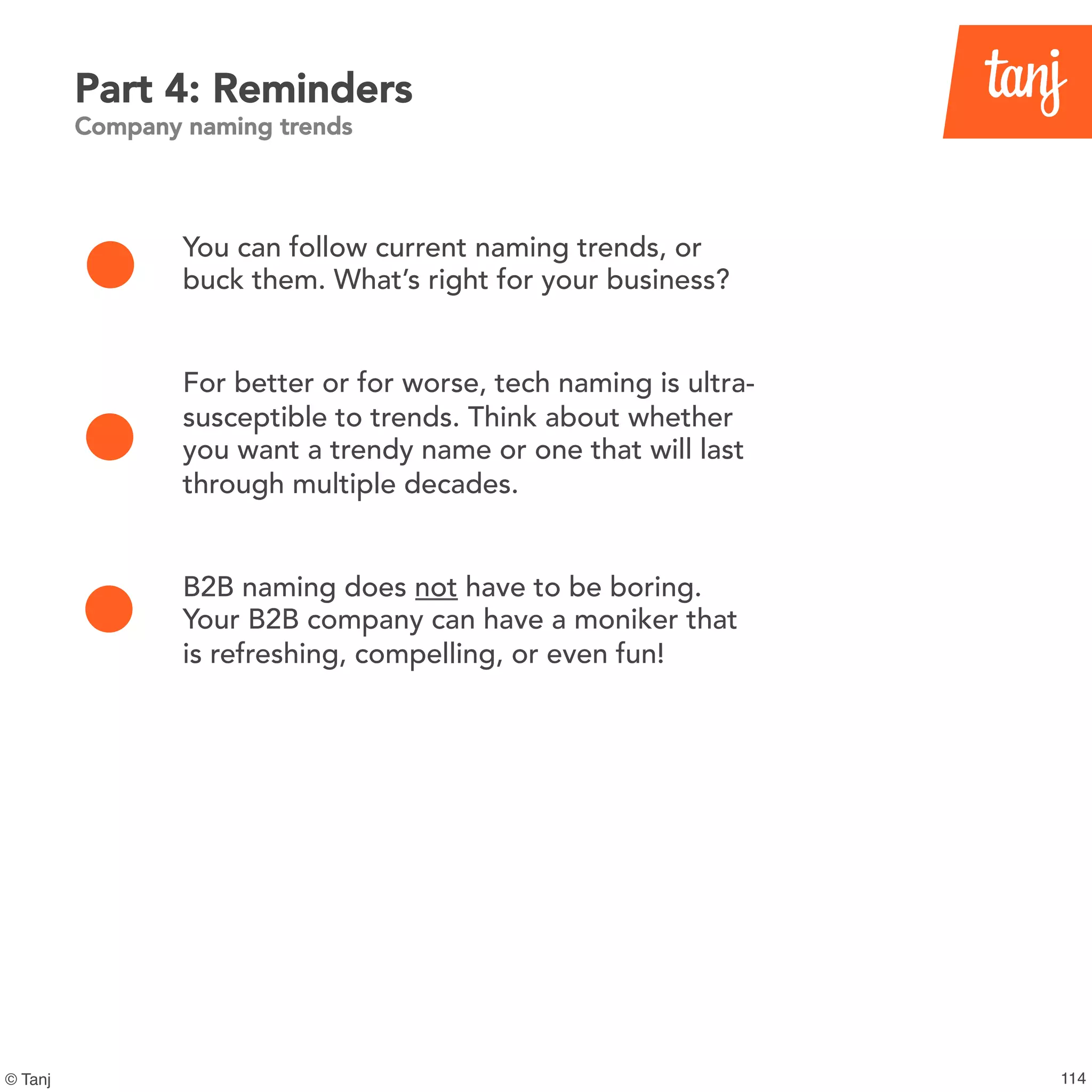 114© Tanj
You can follow current naming trends, or
buck them. What’s right for your business?
For better or for worse, tech naming is ultra-
susceptible to trends. Think about whether
you want a trendy name or one that will last
through multiple decades.
B2B naming does not have to be boring.
Your B2B company can have a moniker that
is refreshing, compelling, or even fun!
Part 4: Reminders
Company naming trends
 