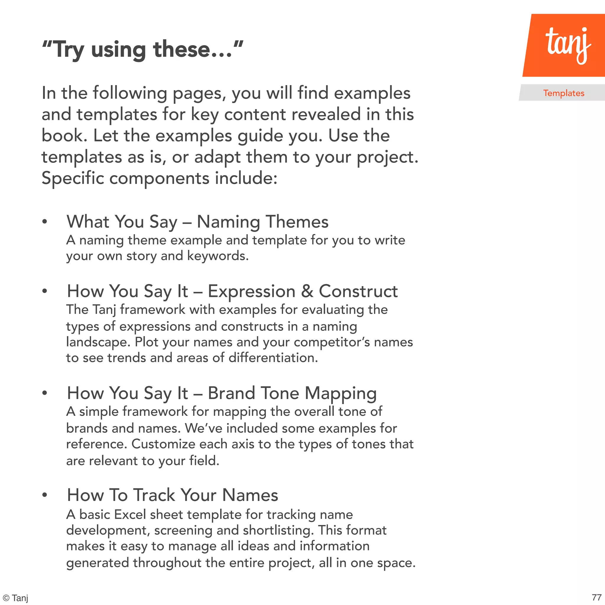 116
Templates
© Tanj
In the following pages, you will find examples
and templates for key content revealed in this
book. Let the examples guide you. Use the
templates as is, or adapt them to your project.
Specific components include:
• What You Say – Naming Themes
A naming theme example and template for you to write
your own story and keywords.
• How You Say It – Expression & Construct
The Tanj framework with examples for evaluating the
types of expressions and constructs in a naming
landscape. Plot your names and your competitor’s names
to see trends and areas of differentiation.
• How You Say It – Brand Tone Mapping
A simple framework for mapping the overall tone of
brands and names. We’ve included some examples for
reference.Customize each axis to the types of tones that
are relevant to your field.
• How To Track Your Names
A basic Excel sheet template for tracking name
development, screeningand shortlisting. This format
makes it easy to manage all ideas and information
generated throughout the entire project, all in one space.
“Try using these…”
 