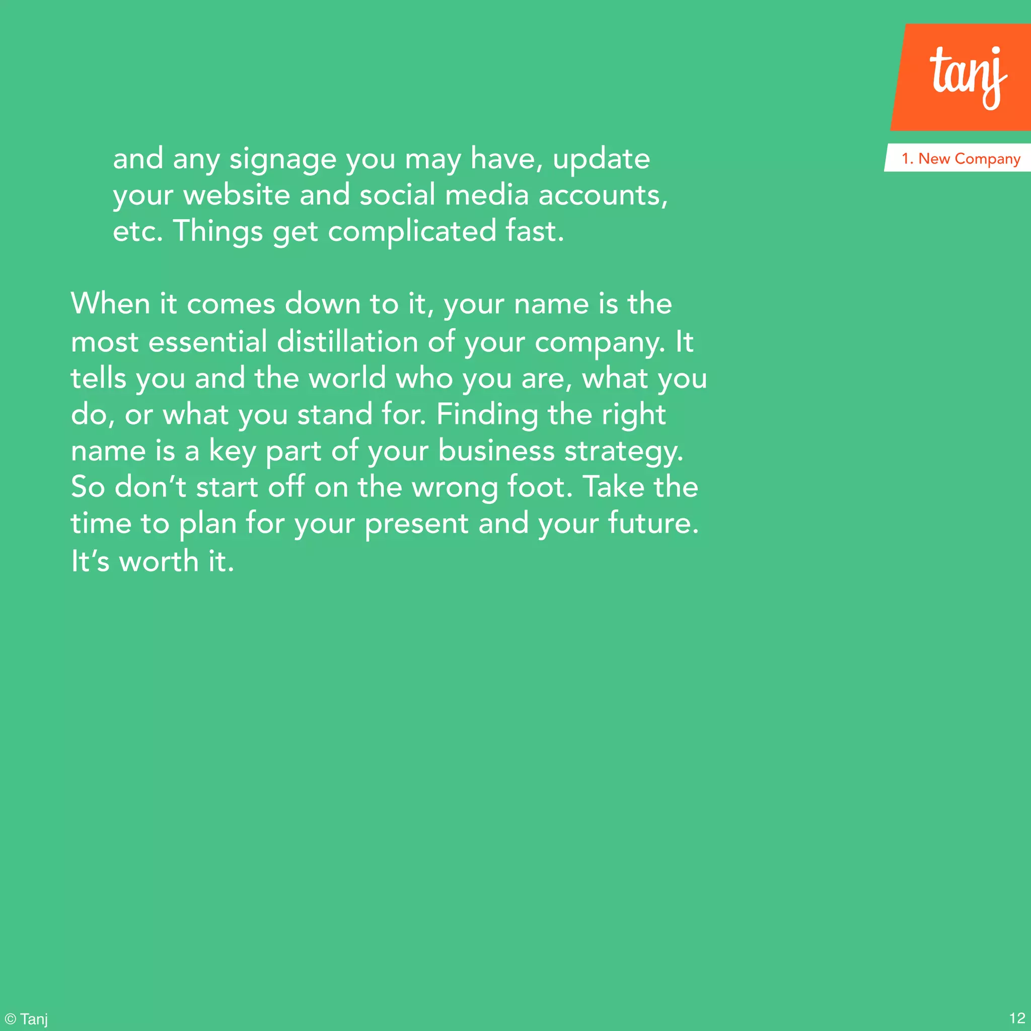 12© Tanj
and any signage you may have, update
your website and social media accounts,
etc. Things get complicated fast.
When it comes down to it, your name is the
most essential distillation of your company. It
tells you and the world who you are, what you
do, or what you stand for. Finding the right
name is a key part of your business strategy.
So don’t start off on the wrong foot. Take the
time to plan for your present and your future.
It’s worth it.
1. New Company
 