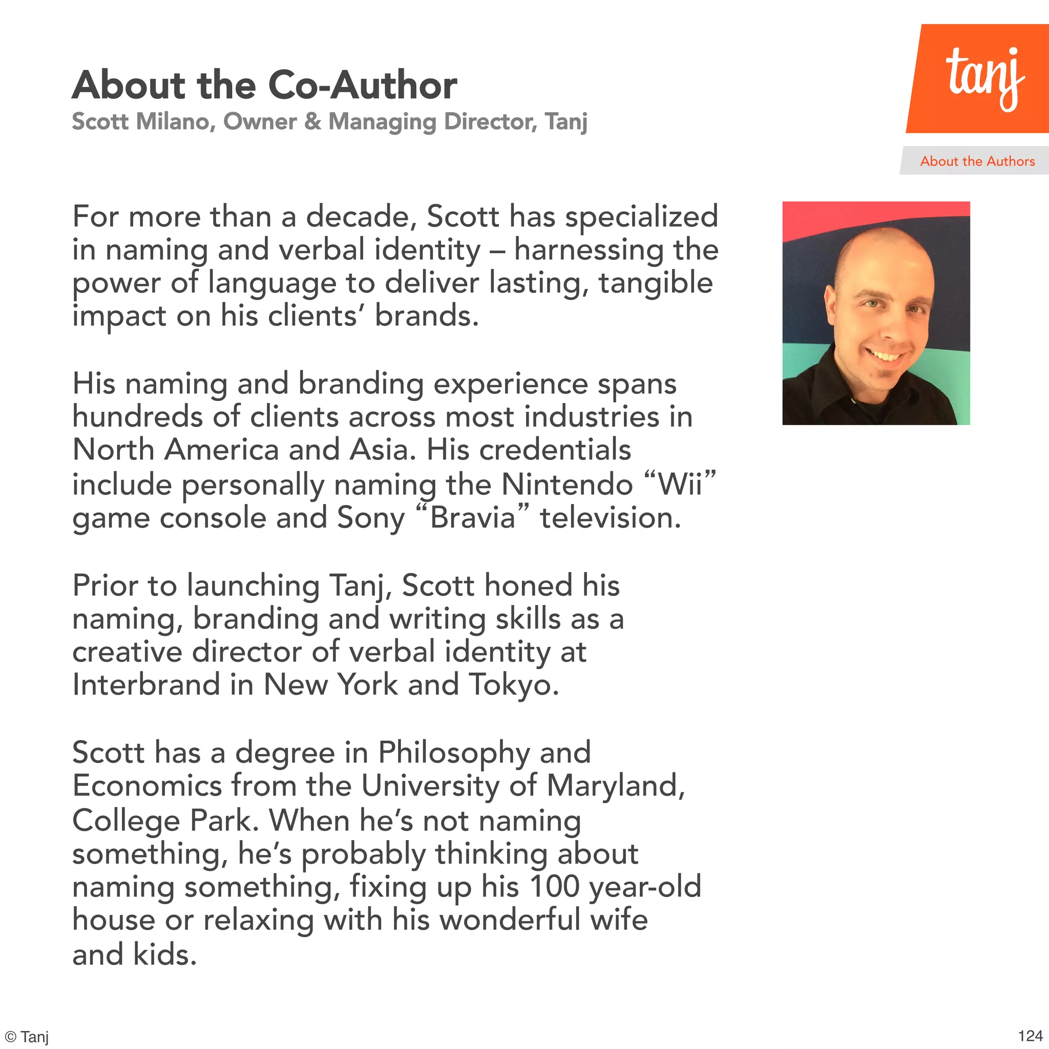 125© Tanj
About the Co-Author
Scott Milano, Owner & Managing Director, Tanj
For more than a decade, Scott has specialized
in naming and verbal identity – harnessing the
power of language to deliver lasting, tangible
impact on his clients’ brands.
His naming and branding experience spans
hundreds of clients across most industries in
North America and Asia. His credentials
include personally naming the Nintendo “Wii”
game console and Sony “Bravia” television.
Prior to launching Tanj, Scott honed his
naming, branding and writing skills as a
creative director of verbal identity at
Interbrand in New York and Tokyo.
Scott has a degree in Philosophy and
Economics from the University of Maryland,
College Park. When he’s not naming
something, he’s probably thinking about
naming something, fixing up his 100 year-old
house or relaxing with his wonderful wife
and kids.
About the Authors
 