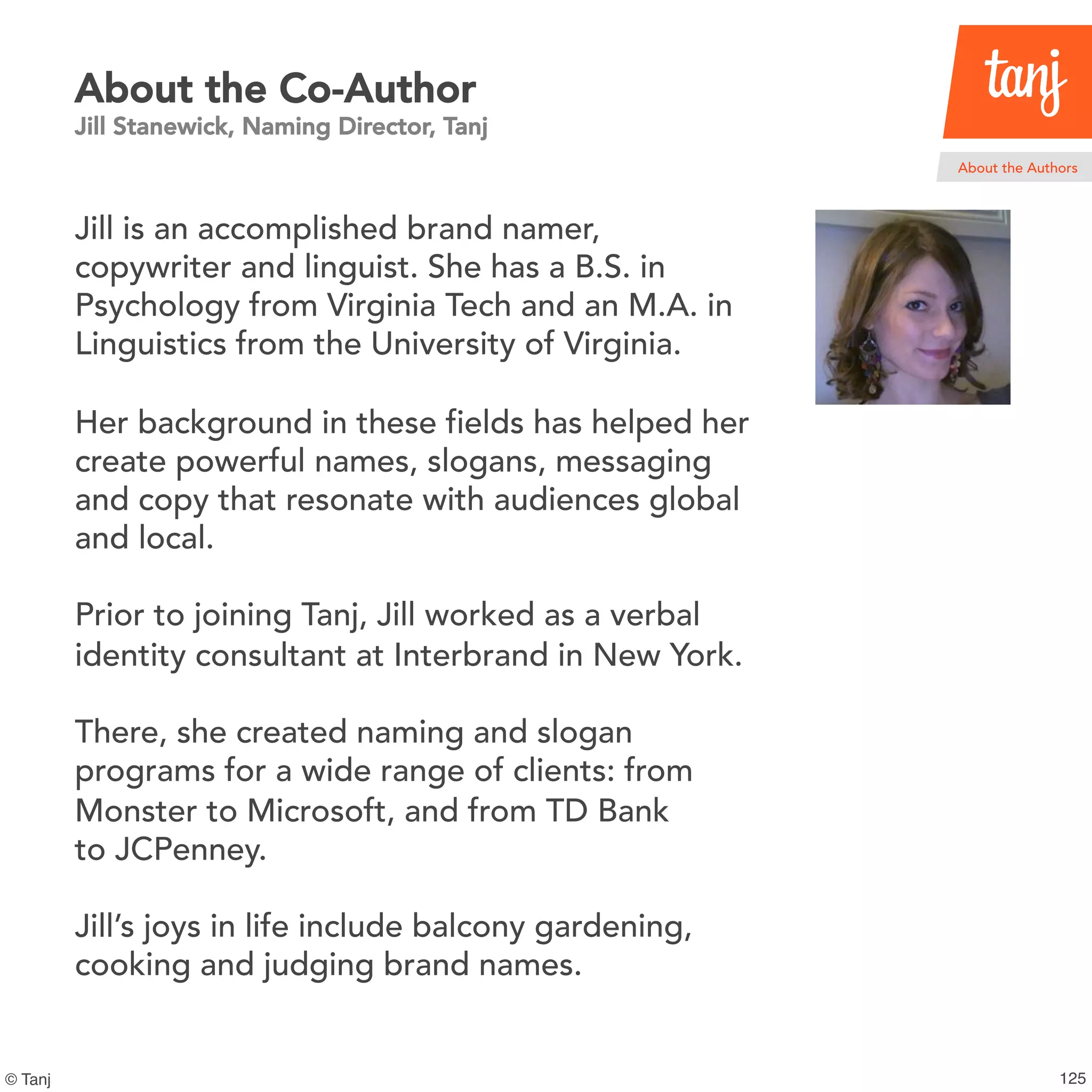 126© Tanj
About the Co-Author
Jill Stanewick, Naming Director, Tanj
Jill is an accomplished brand namer,
copywriter and linguist. She has a B.S. in
Psychology from Virginia Tech and an M.A. in
Linguistics from the University of Virginia.
Her background in these fields has helped her
create powerful names, slogans, messaging
and copy that resonate with audiences global
and local.
Prior to joining Tanj, Jill worked as a verbal
identity consultant at Interbrand in New York.
There, she created naming and slogan
programs for a wide range of clients: from
Monster to Microsoft, and from TD Bank
to JCPenney.
Jill’s joys in life include balcony gardening,
cooking and judging brand names.
About the Authors
 