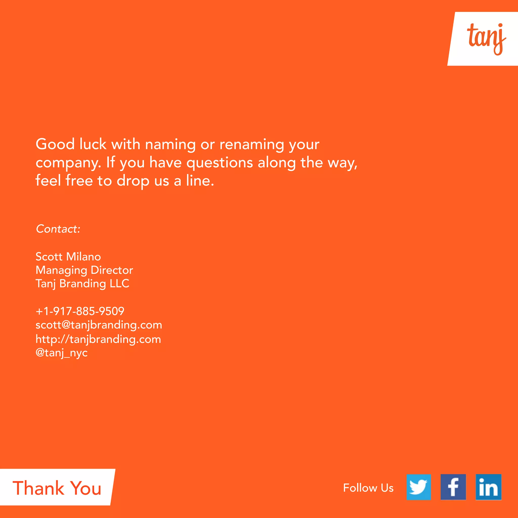 Thank YouThank You Follow Us
Good luck with naming your new brand. If you
have questions along the way, feel free to
drop us a line.
Contact:
Scott Milano
Founder, Managing Director
Tanj
+1-917-885-9509
scott@tanj.co
http://tanj.co
@tanj_nyc
 