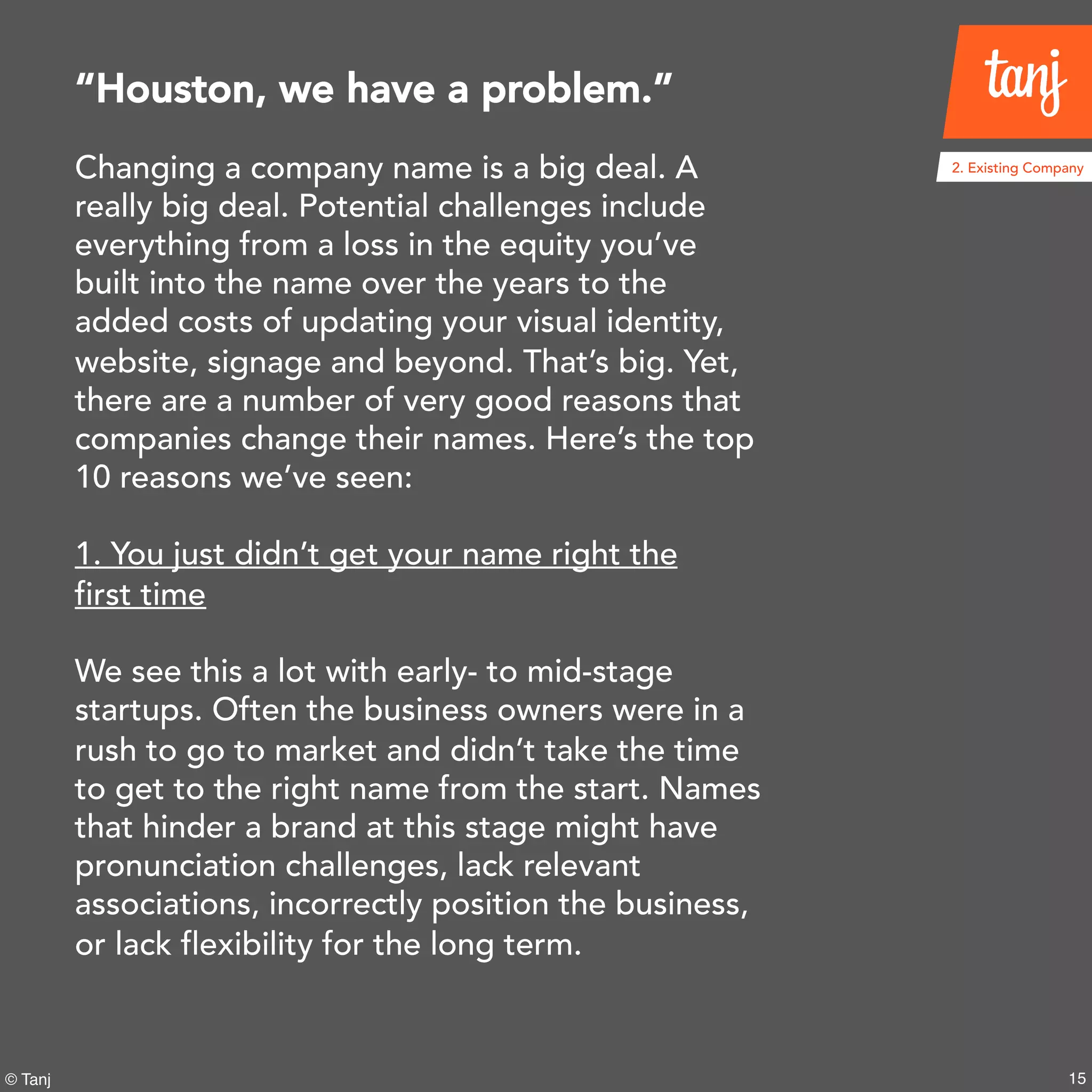 15© Tanj
Changing a company name is a big deal. A
really big deal. Potential challenges include
everything from a loss in the equity you’ve
built into the name over the years to the
added costs of updating your visual identity,
website, signage and beyond. That’s big. Yet,
there are a number of very good reasons that
companies change their names. Here’s the top
10 reasons we’ve seen:
1. You just didn’t get your name right the
first time
We see this a lot with early- to mid-stage
startups. Often the business owners were in a
rush to go to market and didn’t take the time
to get to the right name from the start. Names
that hinder a brand at this stage might have
pronunciation challenges, lack relevant
associations, incorrectly position the business,
or lack flexibility for the long term.
“Houston, we have a problem.”
2. Existing Company
 