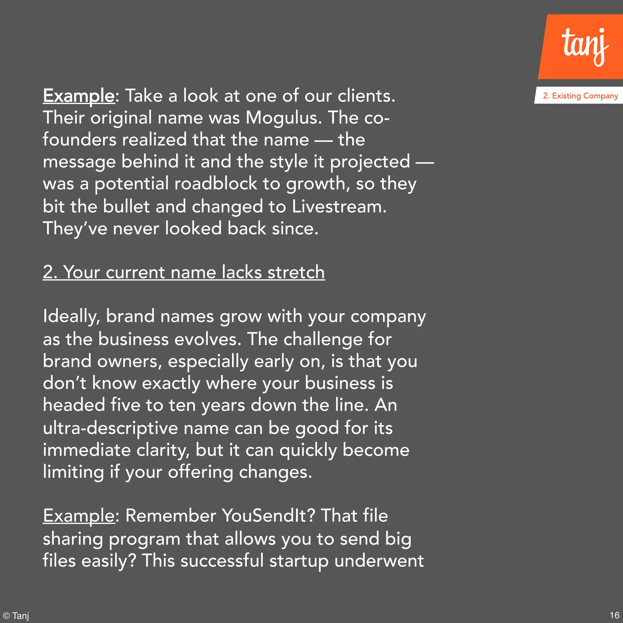 16© Tanj
Example: Take a look at one of our clients.
Their original name was Mogulus. The co-
founders realized that the name — the
message behind it and the style it projected —
was a potential roadblock to growth, so they
bit the bullet and changed to Livestream.
They’ve never looked back since.
2. Your current name lacks stretch
Ideally, brand names grow with your company
as the business evolves. The challenge for
brand owners, especially early on, is that you
don’t know exactly where your business is
headed five to ten years down the line. An
ultra-descriptive name can be good for its
immediate clarity, but it can quickly become
limiting if your offering changes.
Example: Remember YouSendIt? That file
sharing program that allows you to send big
files easily? This successful startup underwent
2. Existing Company
 