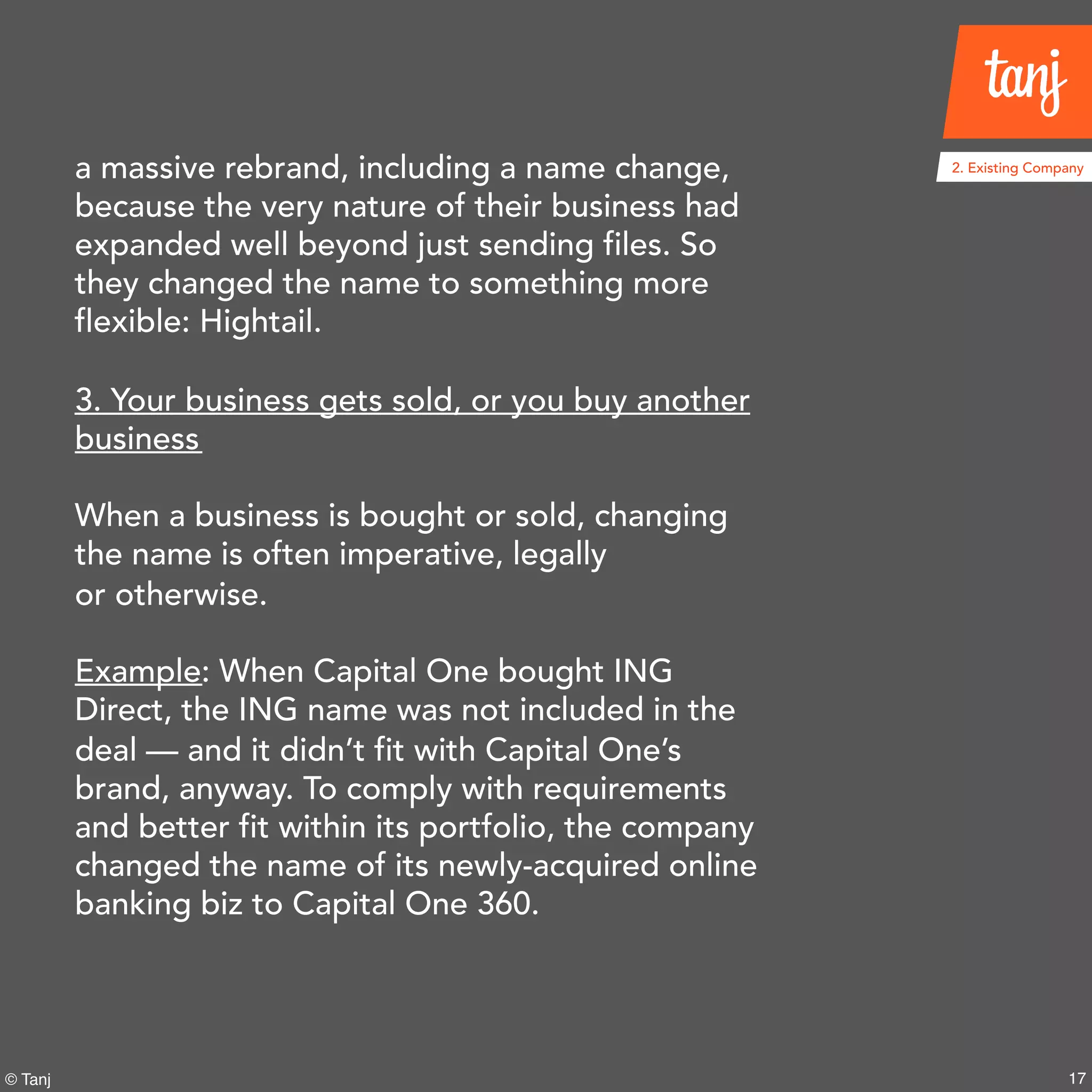 17© Tanj
a massive rebrand, including a name change,
because the very nature of their business had
expanded well beyond just sending files. So
they changed the name to something more
flexible: Hightail.
3. Your business gets sold, or you buy another
business
When a business is bought or sold, changing
the name is often imperative, legally
or otherwise.
Example: When Capital One bought ING
Direct, the ING name was not included in the
deal — and it didn’t fit with Capital One’s
brand, anyway. To comply with requirements
and better fit within its portfolio, the company
changed the name of its newly-acquired online
banking biz to Capital One 360.
2. Existing Company
 