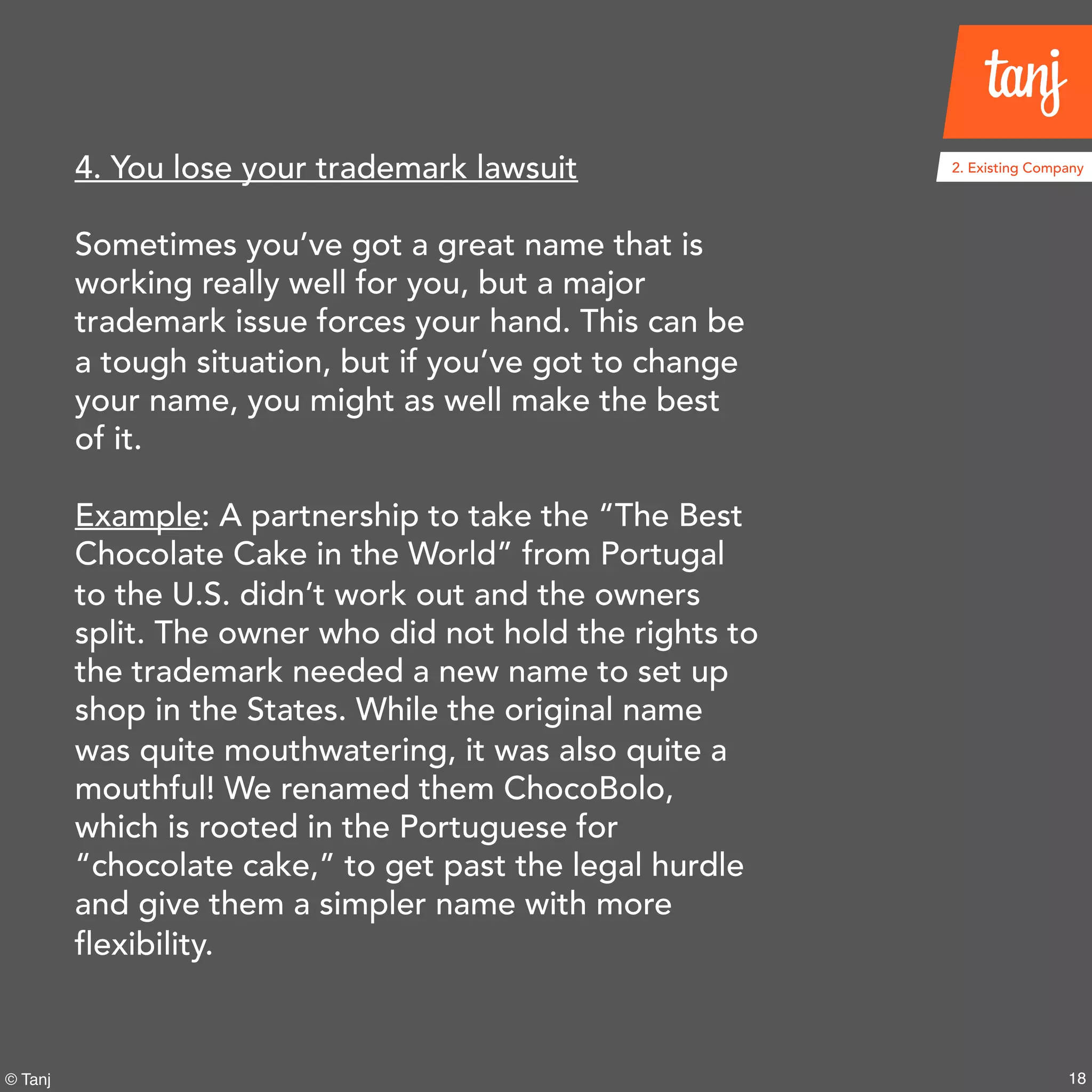 18© Tanj
4. You lose your trademark lawsuit
Sometimes you’ve got a great name that is
working really well for you, but a major
trademark issue forces your hand. This can be
a tough situation, but if you’ve got to change
your name, you might as well make the best
of it.
Example: A partnership to take the “The Best
Chocolate Cake in the World” from Portugal
to the U.S. didn’t work out and the owners
split. The owner who did not hold the rights to
the trademark needed a new name to set up
shop in the States. While the original name
was quite mouthwatering, it was also quite a
mouthful! We renamed them ChocoBolo,
which is rooted in the Portuguese for
“chocolate cake,” to get past the legal hurdle
and give them a simpler name with more
flexibility.
2. Existing Company
 