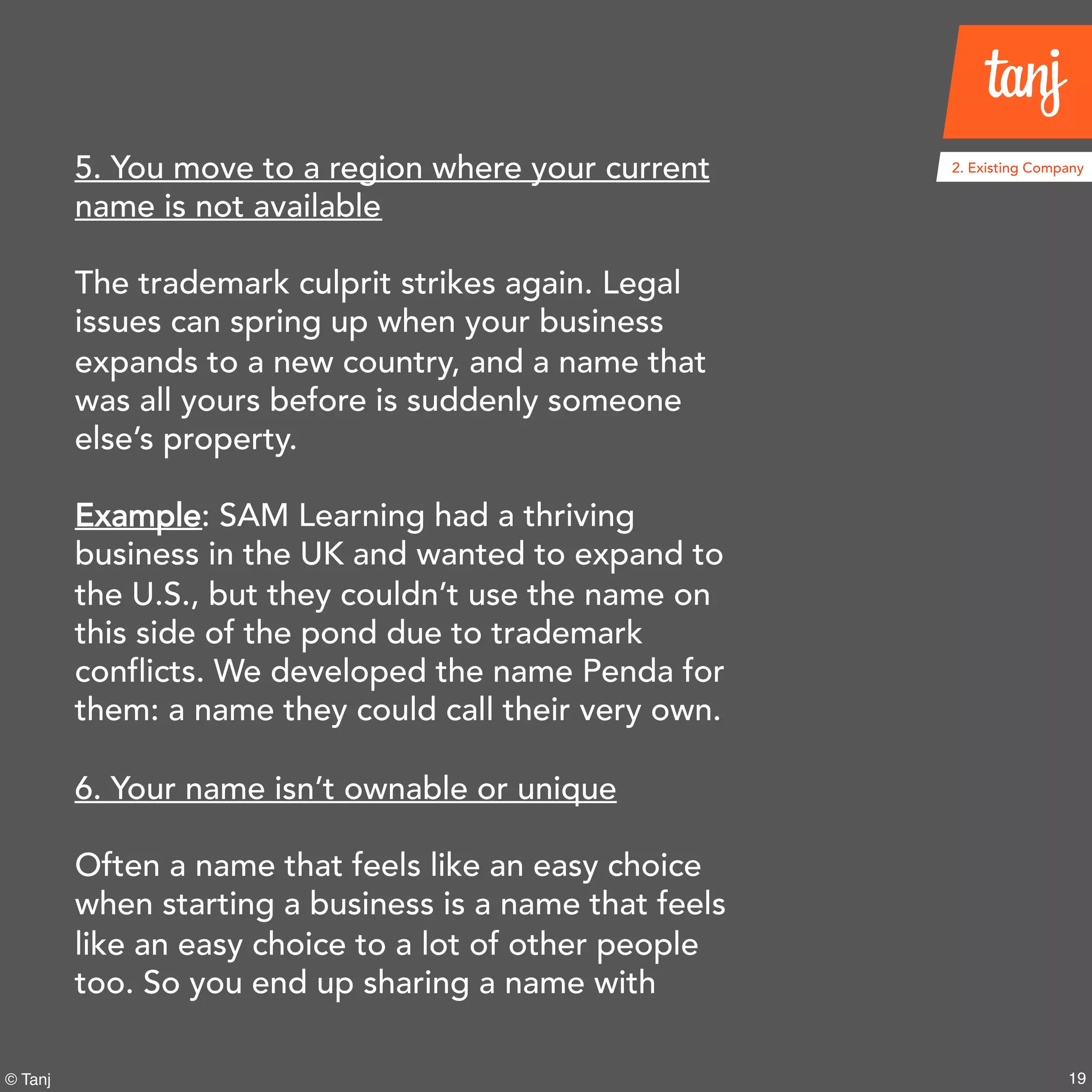 19© Tanj
5. You move to a region where your current
name is not available
The trademark culprit strikes again. Legal
issues can spring up when your business
expands to a new country, and a name that
was all yours before is suddenly someone
else’s property.
Example: SAM Learning had a thriving
business in the UK and wanted to expand to
the U.S., but they couldn’t use the name on
this side of the pond due to trademark
conflicts. We developed the name Penda for
them: a name they could call their very own.
6. Your name isn’t ownable or unique
Often a name that feels like an easy choice
when starting a business is a name that feels
like an easy choice to a lot of other people
too. So you end up sharing a name with
2. Existing Company
 