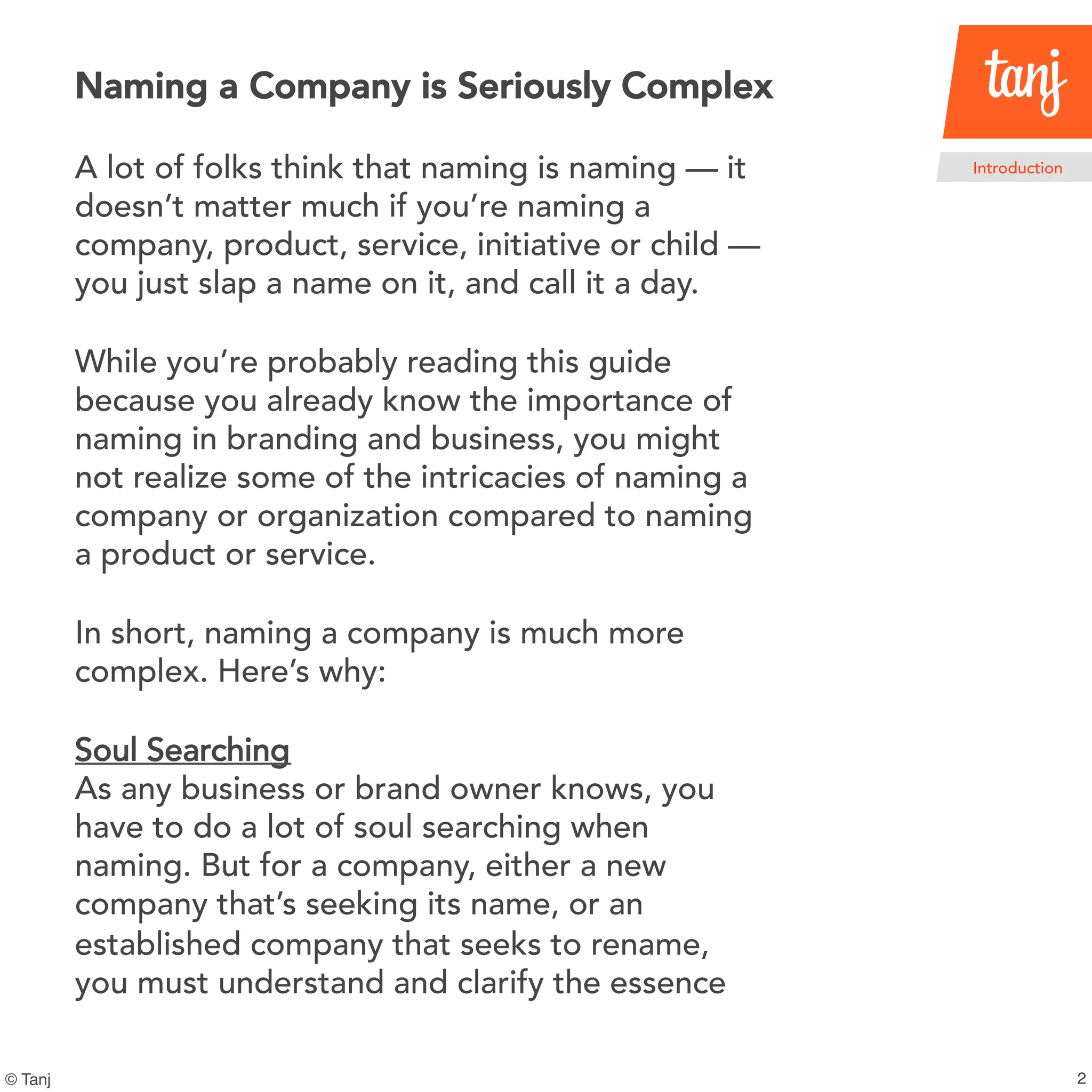 2
Introduction
© Tanj
A lot of folks think that naming is naming — it
doesn’t matter much if you’re naming a
company, product, service, initiative or child —
you just slap a name on it, and call it a day.
While you’re probably reading this guide
because you already know the importance of
naming in branding and business, you might
not realize some of the intricacies of naming a
company or organization compared to naming
a product or service.
In short, naming a company is much more
complex. Here’s why:
Soul Searching
As any business or brand owner knows, you
have to do a lot of soul searching when
naming. But for a company, either a new
company that’s seeking its name, or an
established company that seeks to rename,
you must understand and clarify the essence
Naming a Company is Seriously Complex
 