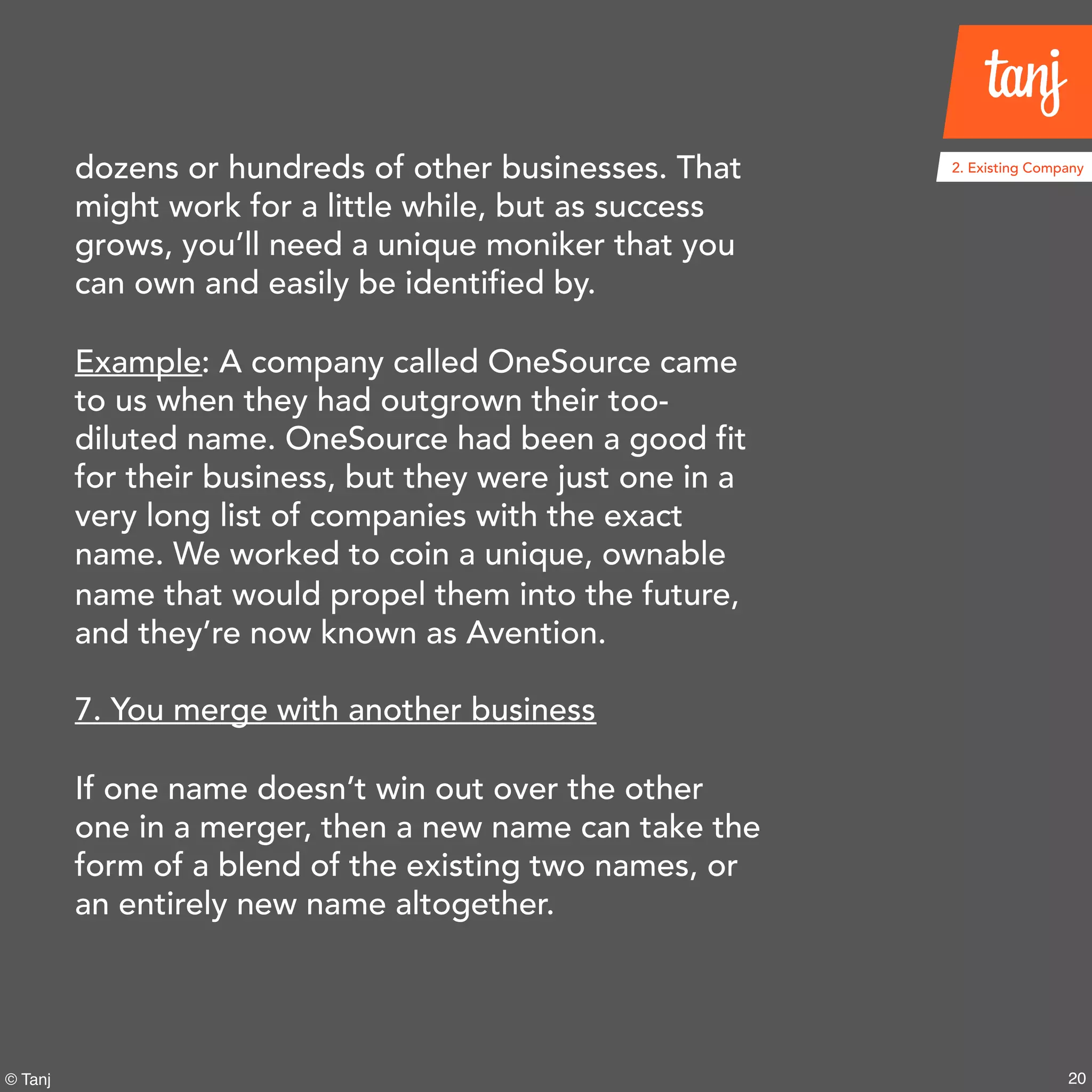 20© Tanj
dozens or hundreds of other businesses. That
might work for a little while, but as success
grows, you’ll need a unique moniker that you
can own and easily be identified by.
Example: A company called OneSource came
to us when they had outgrown their too-
diluted name. OneSource had been a good fit
for their business, but they were just one in a
very long list of companies with the exact
name. We worked to coin a unique, ownable
name that would propel them into the future,
and they’re now known as Avention.
7. You merge with another business
If one name doesn’t win out over the other
one in a merger, then a new name can take the
form of a blend of the existing two names, or
an entirely new name altogether.
2. Existing Company
 