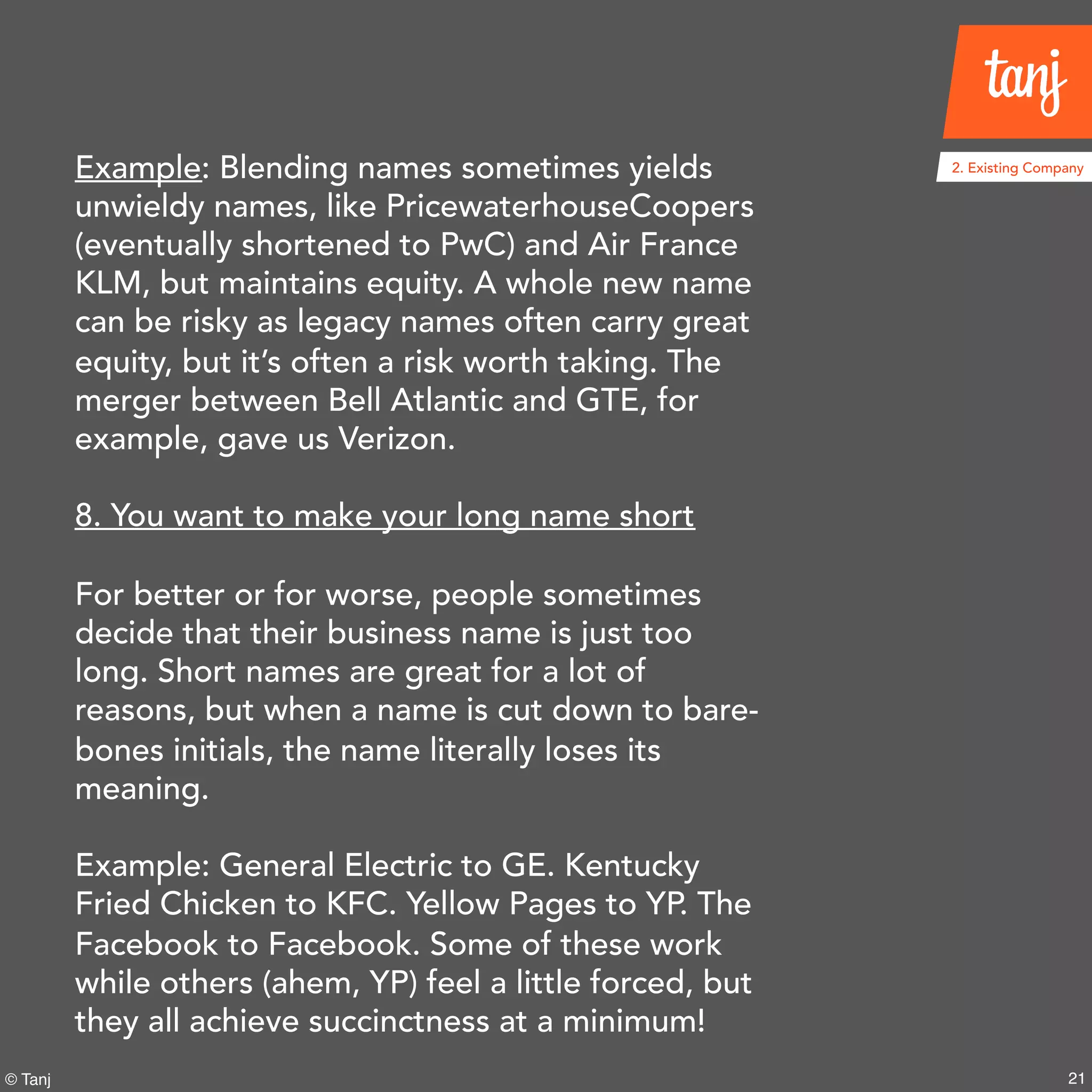 21© Tanj
Example: Blending names sometimes yields
unwieldy names, like PricewaterhouseCoopers
(eventually shortened to PwC) and Air France
KLM, but maintains equity. A whole new name
can be risky as legacy names often carry great
equity, but it’s often a risk worth taking. The
merger between Bell Atlantic and GTE, for
example, gave us Verizon.
8. You want to make your long name short
For better or for worse, people sometimes
decide that their business name is just too
long. Short names are great for a lot of
reasons, but when a name is cut down to bare-
bones initials, the name literally loses its
meaning.
Example: General Electric to GE. Kentucky
Fried Chicken to KFC. Yellow Pages to YP. The
Facebook to Facebook. Some of these work
while others (ahem, YP) feel a little forced, but
they all achieve succinctness at a minimum!
2. Existing Company
 