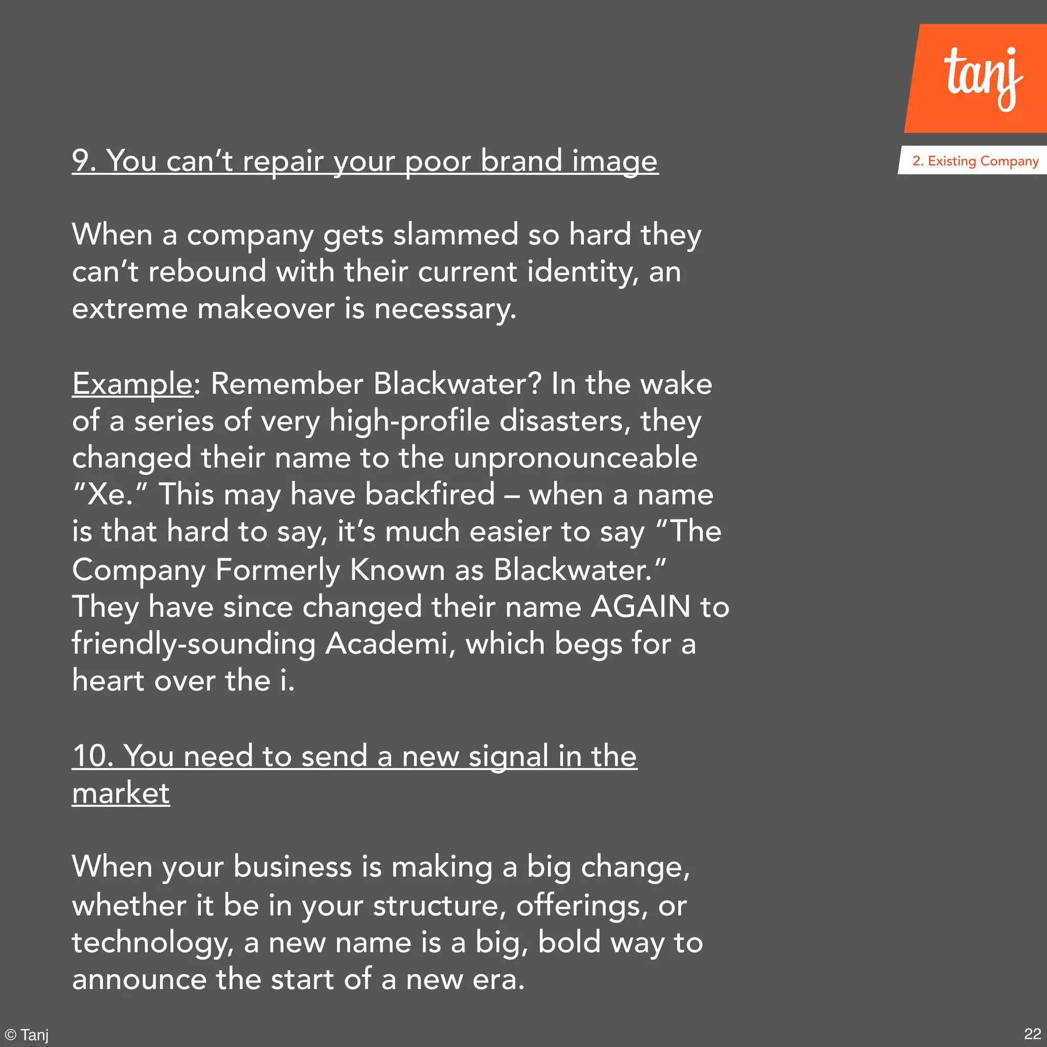 22© Tanj
9. You can’t repair your poor brand image
When a company gets slammed so hard they
can’t rebound with their current identity, an
extreme makeover is necessary.
Example: Remember Blackwater? In the wake
of a series of very high-profile disasters, they
changed their name to the unpronounceable
“Xe.” This may have backfired – when a name
is that hard to say, it’s much easier to say “The
Company Formerly Known as Blackwater.”
They have since changed their name AGAIN to
friendly-sounding Academi, which begs for a
heart over the i.
10. You need to send a new signal in the
market
When your business is making a big change,
whether it be in your structure, offerings, or
technology, a new name is a big, bold way to
announce the start of a new era.
2. Existing Company
 