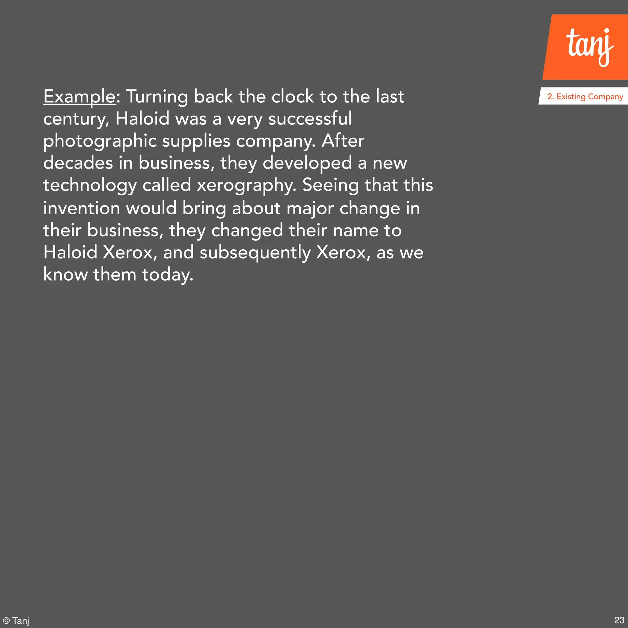 23© Tanj
Example: Turning back the clock to the last
century, Haloid was a very successful
photographic supplies company. After
decades in business, they developed a new
technology called xerography. Seeing that this
invention would bring about major change in
their business, they changed their name to
Haloid Xerox, and subsequently Xerox, as we
know them today.
2. Existing Company
 