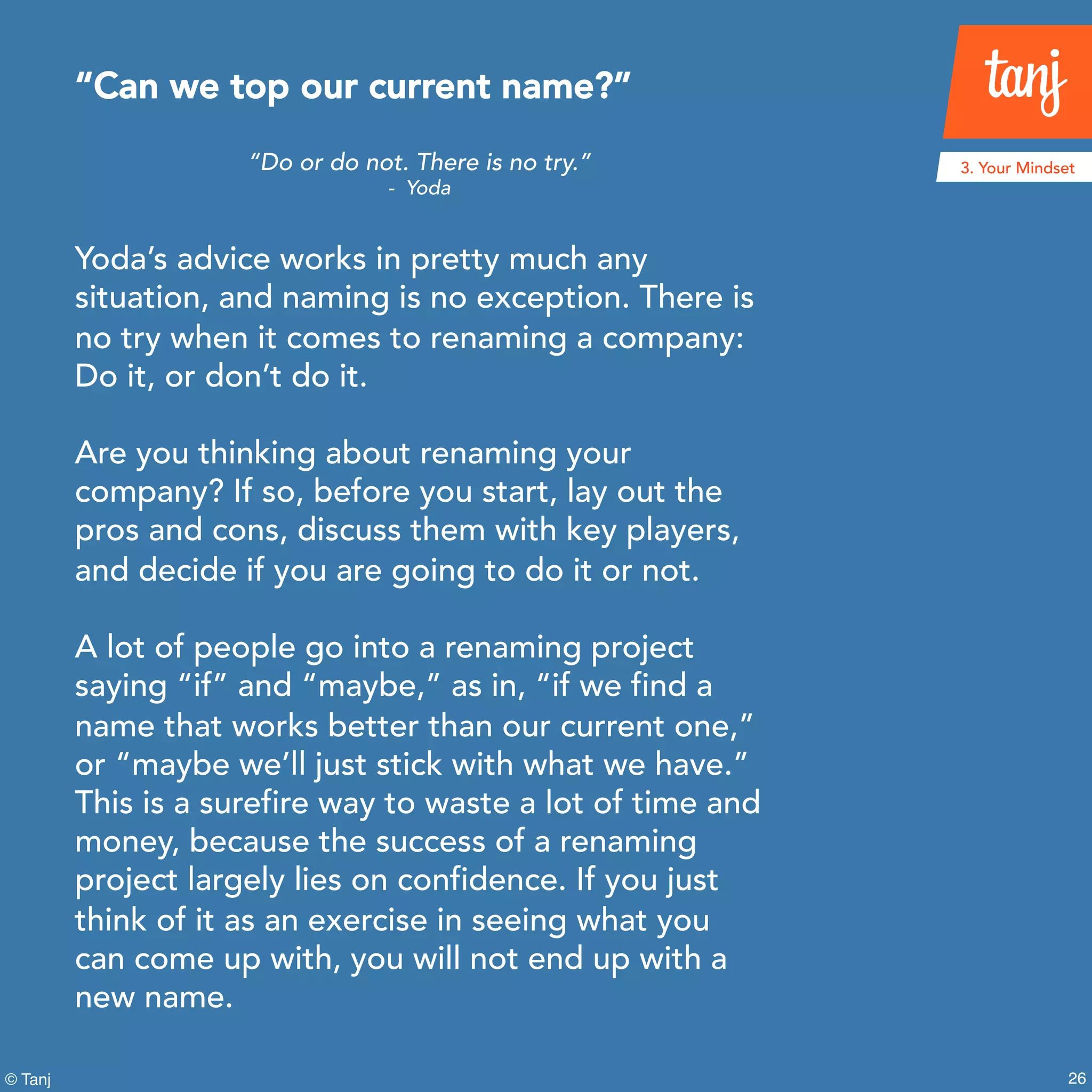 26© Tanj
“Do or do not. There is no try.”
- Yoda
Yoda’s advice works in pretty much any
situation, and naming is no exception. There is
no try when it comes to renaming a company:
Do it, or don’t do it.
Are you thinking about renaming your
company? If so, before you start, lay out the
pros and cons, discuss them with key players,
and decide if you are going to do it or not.
A lot of people go into a renaming project
saying “if” and “maybe,” as in, “if we find a
name that works better than our current one,”
or “maybe we’ll just stick with what we have.”
This is a surefire way to waste a lot of time and
money, because the success of a renaming
project largely lies on confidence. If you just
think of it as an exercise in seeing what you
can come up with, you will not end up with a
new name.
“Can we top our current name?”
3. Your Mindset
 