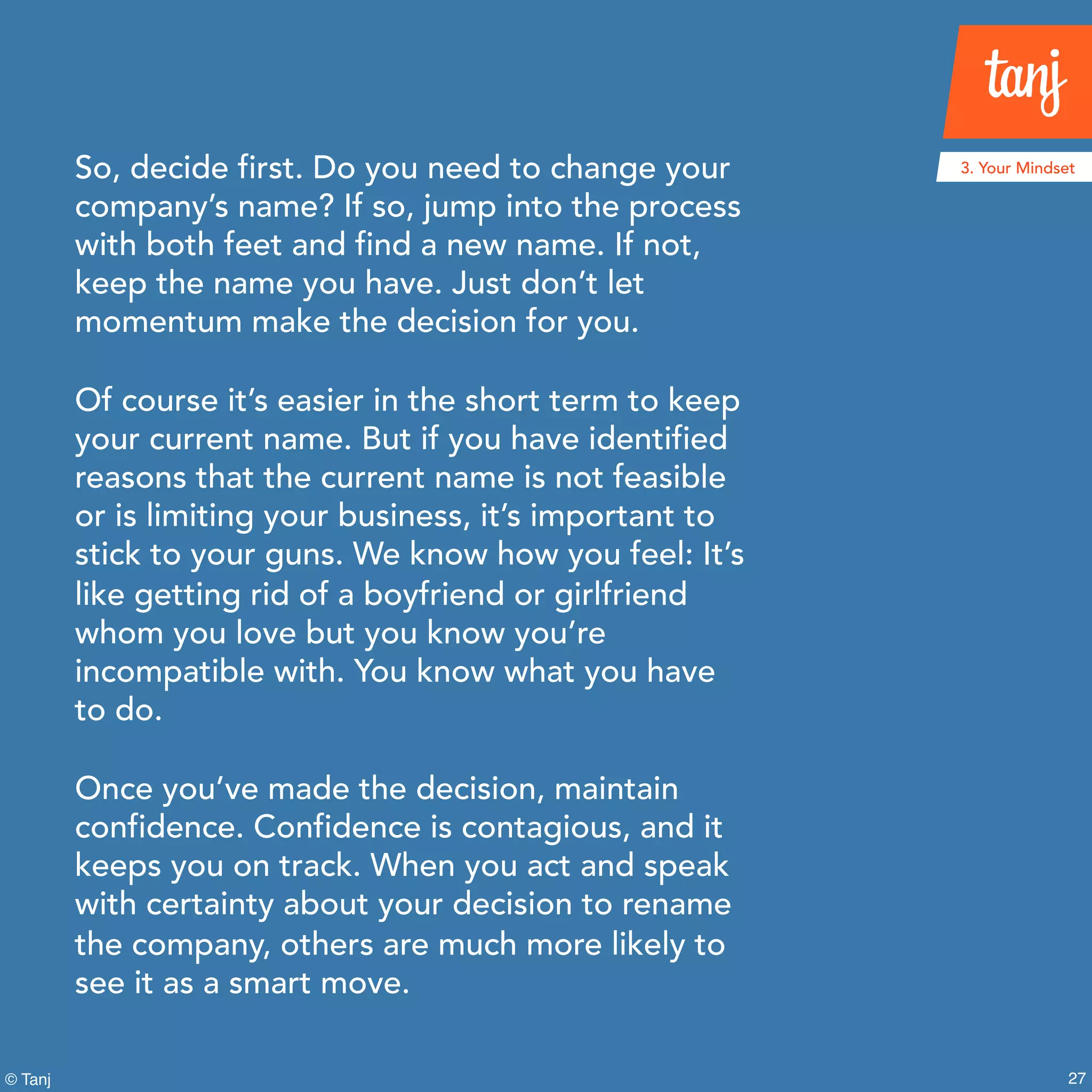 27© Tanj
So, decide first. Do you need to change your
company’s name? If so, jump into the process
with both feet and find a new name. If not,
keep the name you have. Just don’t let
momentum make the decision for you.
Of course it’s easier in the short term to keep
your current name. But if you have identified
reasons that the current name is not feasible
or is limiting your business, it’s important to
stick to your guns. We know how you feel: It’s
like getting rid of a boyfriend or girlfriend
whom you love but you know you’re
incompatible with. You know what you have
to do.
Once you’ve made the decision, maintain
confidence. Confidence is contagious, and it
keeps you on track. When you act and speak
with certainty about your decision to rename
the company, others are much more likely to
see it as a smart move.
3. Your Mindset
 