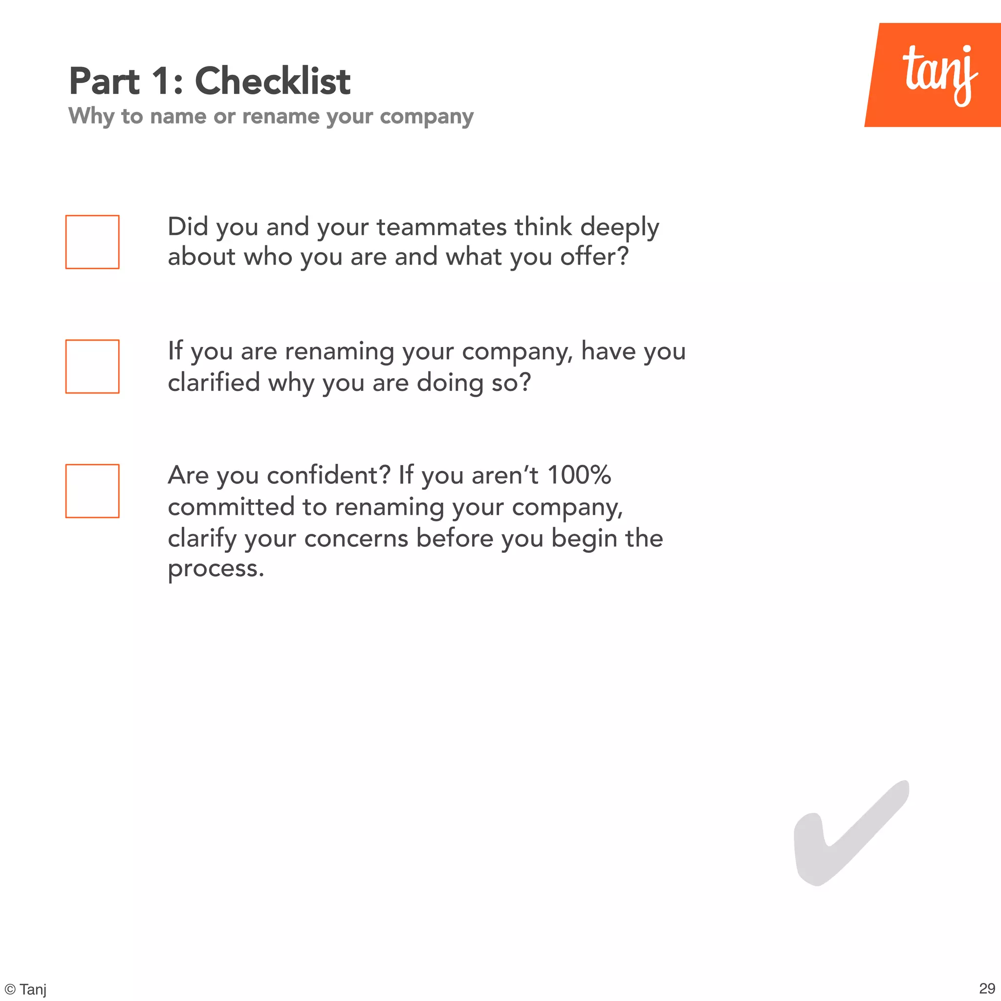 29© Tanj
Part 1: Checklist
Why to name or rename your company
Did you and your teammates think deeply
about who you are and what you offer?
If you are renaming your company, have you
clarified why you are doing so?
Are you confident? If you aren’t 100%
committed to renaming your company,
clarify your concerns before you begin the
process.
✔
 