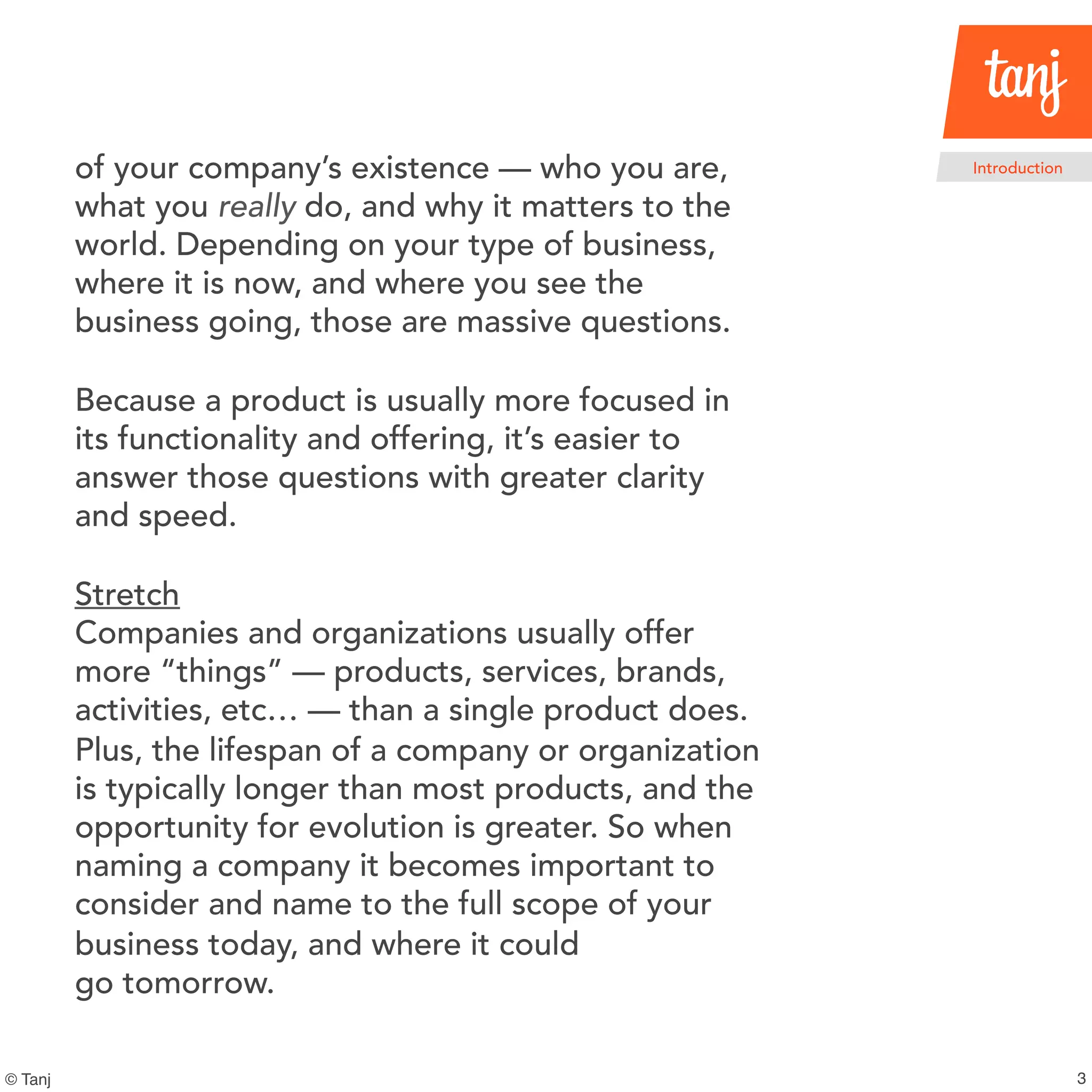 3
Introduction
© Tanj
of your company’s existence — who you are,
what you really do, and why it matters to the
world. Depending on your type of business,
where it is now, and where you see the
business going, those are massive questions.
Because a product is usually more focused in
its functionality and offering, it’s easier to
answer those questions with greater clarity
and speed.
Stretch
Companies and organizations usually offer
more “things” — products, services, brands,
activities, etc… — than a single product does.
Plus, the lifespan of a company or organization
is typically longer than most products, and the
opportunity for evolution is greater. So when
naming a company it becomes important to
consider and name to the full scope of your
business today, and where it could
go tomorrow.
 