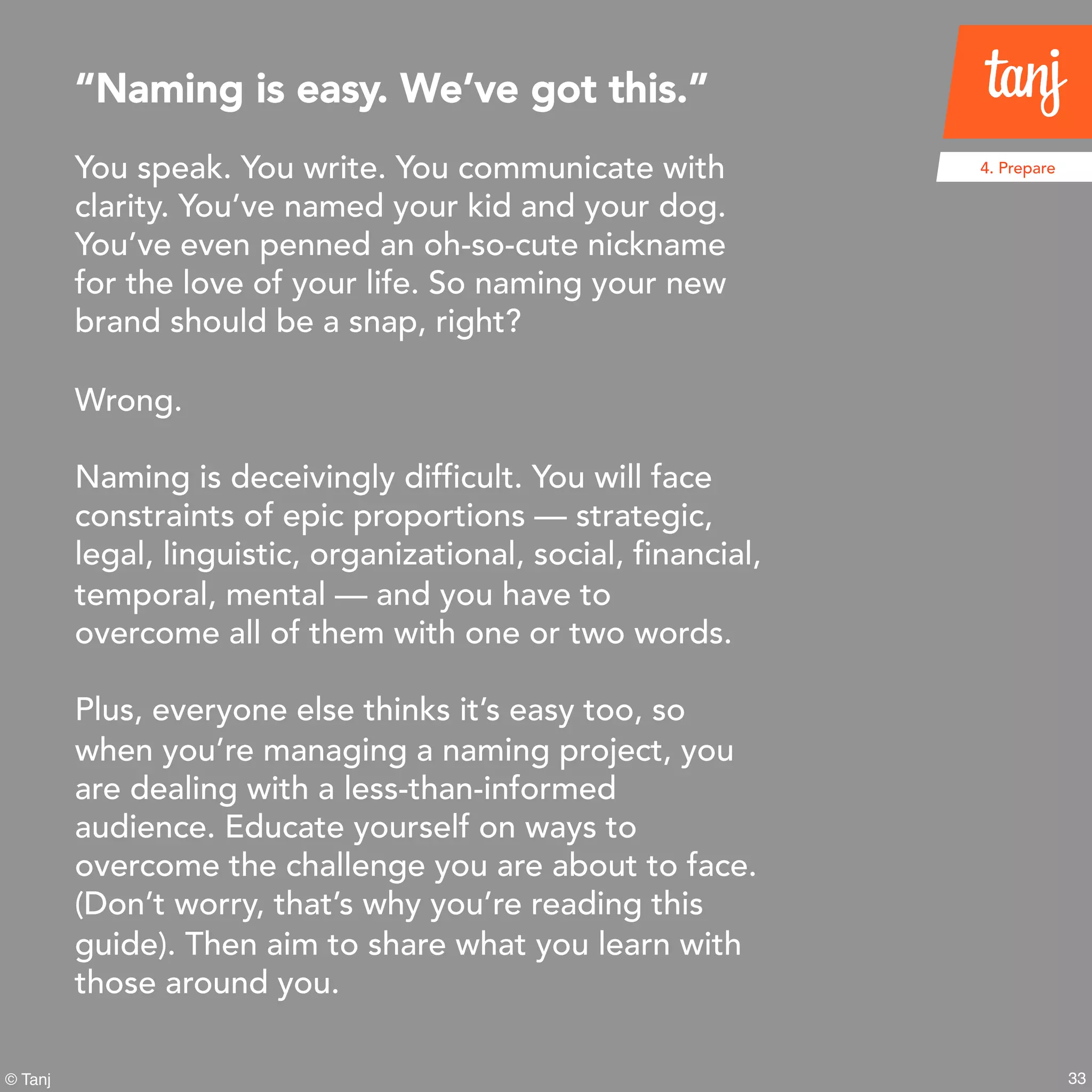 33
4. Prepare
© Tanj
You speak. You write. You communicate with
clarity. You’ve named your kid and your dog.
You’ve even penned an oh-so-cute nickname
for the love of your life. So naming your new
brand should be a snap, right?
Wrong.
Naming is deceivingly difficult. You will face
constraints of epic proportions — strategic,
legal, linguistic, organizational, social, financial,
temporal, mental — and you have to
overcome all of them with one or two words.
Plus, everyone else thinks it’s easy too, so
when you’re managing a naming project, you
are dealing with a less-than-informed
audience. Educate yourself on ways to
overcome the challenge you are about to face.
(Don’t worry, that’s why you’re reading this
guide). Then aim to share what you learn with
those around you.
“Naming is easy. We’ve got this.”
 