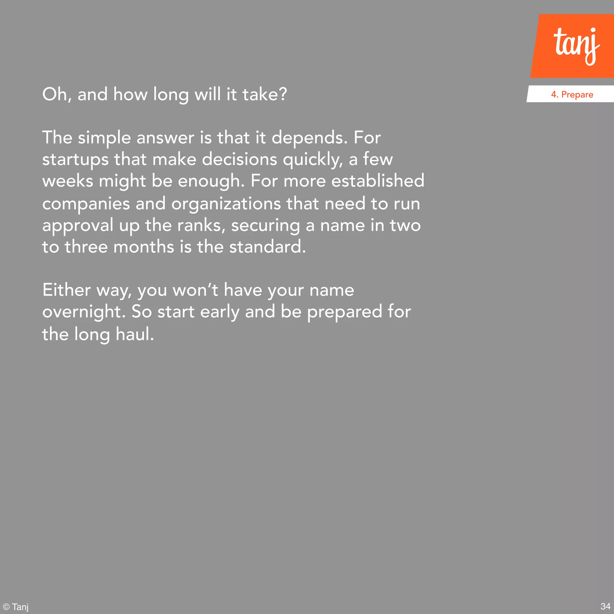 34© Tanj
Oh, and how long will it take?
The simple answer is that it depends. For
startups that make decisions quickly, a few
weeks might be enough. For more established
companies and organizations that need to run
approval up the ranks, securing a name in two
to three months is the standard.
Either way, you won’t have your name
overnight. So start early and be prepared for
the long haul.
4. Prepare
 