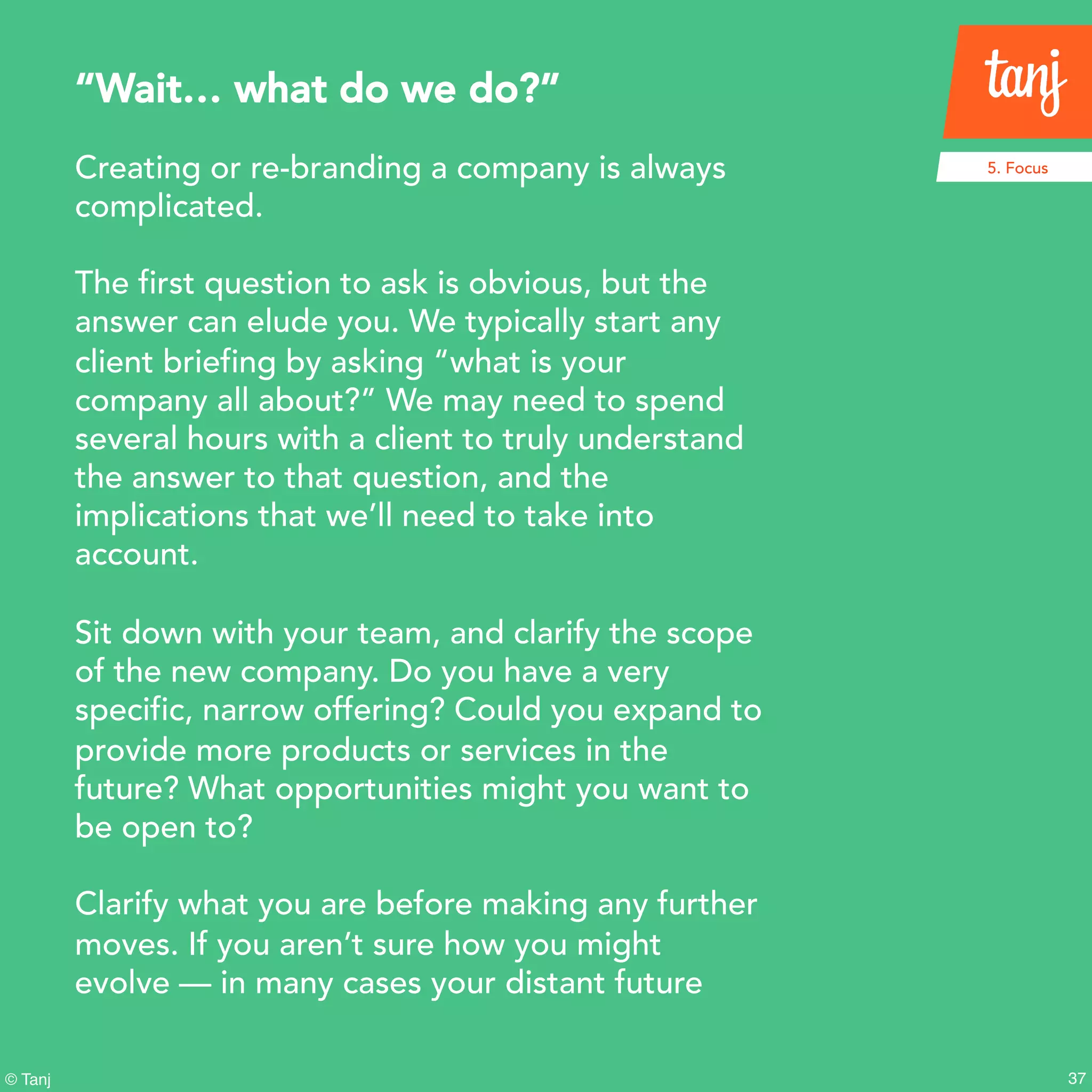 37© Tanj
Creating or re-branding a company is always
complicated.
The first question to ask is obvious, but the
answer can elude you. We typically start any
client briefing by asking “what is your
company all about?” We may need to spend
several hours with a client to truly understand
the answer to that question, and the
implications that we’ll need to take into
account.
Sit down with your team, and clarify the scope
of the new company. Do you have a very
specific, narrow offering? Could you expand to
provide more products or services in the
future? What opportunities might you want to
be open to?
Clarify what you are before making any further
moves. If you aren’t sure how you might
evolve — in many cases your distant future
“Wait… what do we do?”
5. Focus
 