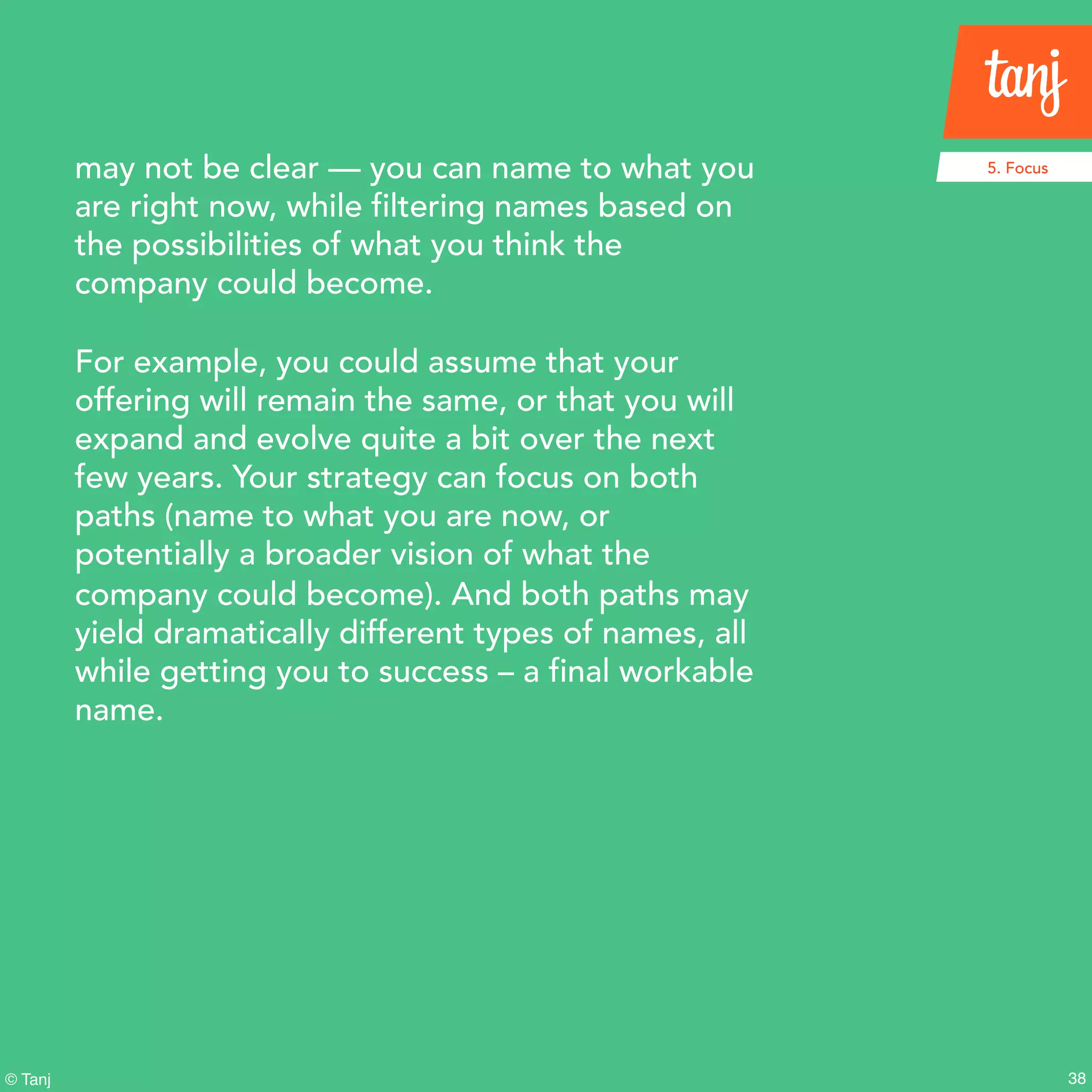 38© Tanj
may not be clear — you can name to what you
are right now, while filtering names based on
the possibilities of what you think the
company could become.
For example, you could assume that your
offering will remain the same, or that you will
expand and evolve quite a bit over the next
few years. Your strategy can focus on both
paths (name to what you are now, or
potentially a broader vision of what the
company could become). And both paths may
yield dramatically different types of names, all
while getting you to success – a final workable
name.
5. Focus
 
