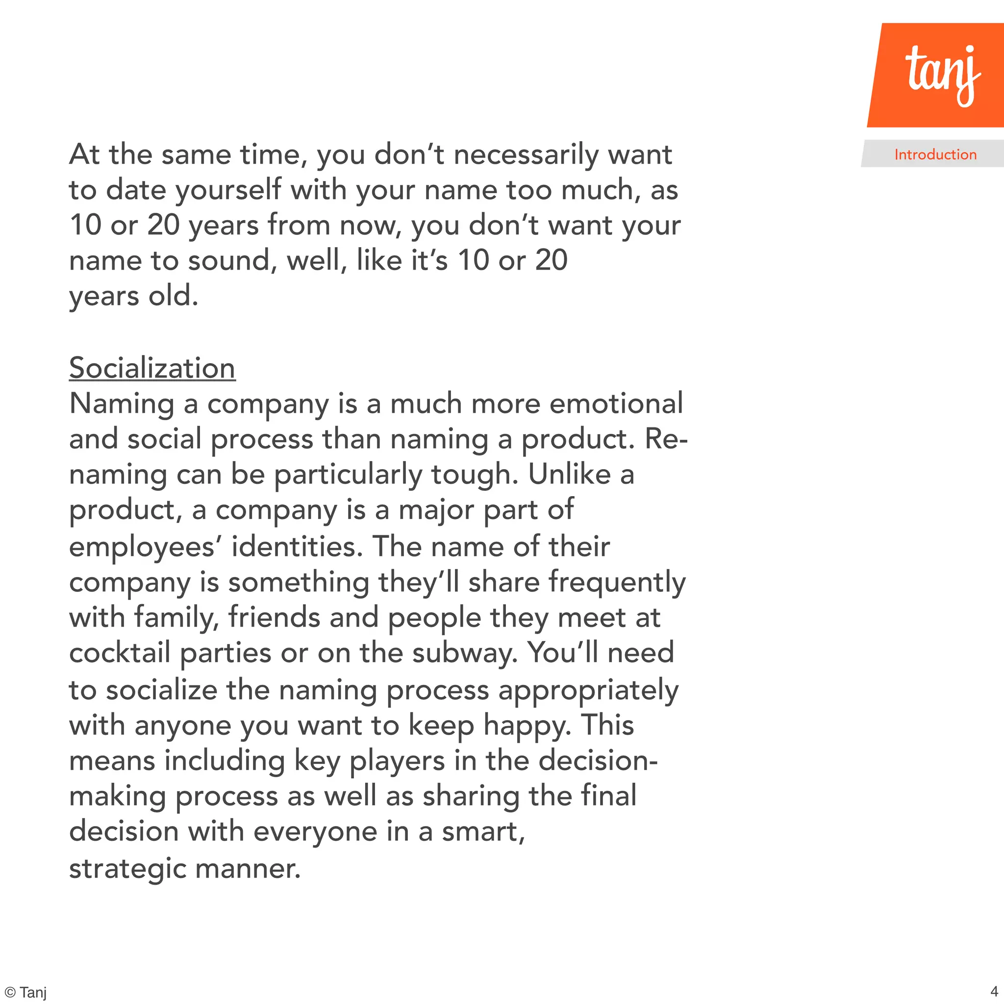 4
Introduction
© Tanj
At the same time, you don’t necessarily want
to date yourself with your name too much, as
10 or 20 years from now, you don’t want your
name to sound, well, like it’s 10 or 20
years old.
Socialization
Naming a company is a much more emotional
and social process than naming a product. Re-
naming can be particularly tough. Unlike a
product, a company is a major part of
employees’ identities. The name of their
company is something they’ll share frequently
with family, friends and people they meet at
cocktail parties or on the subway. You’ll need
to socialize the naming process appropriately
with anyone you want to keep happy. This
means including key players in the decision-
making process as well as sharing the final
decision with everyone in a smart,
strategic manner.
 