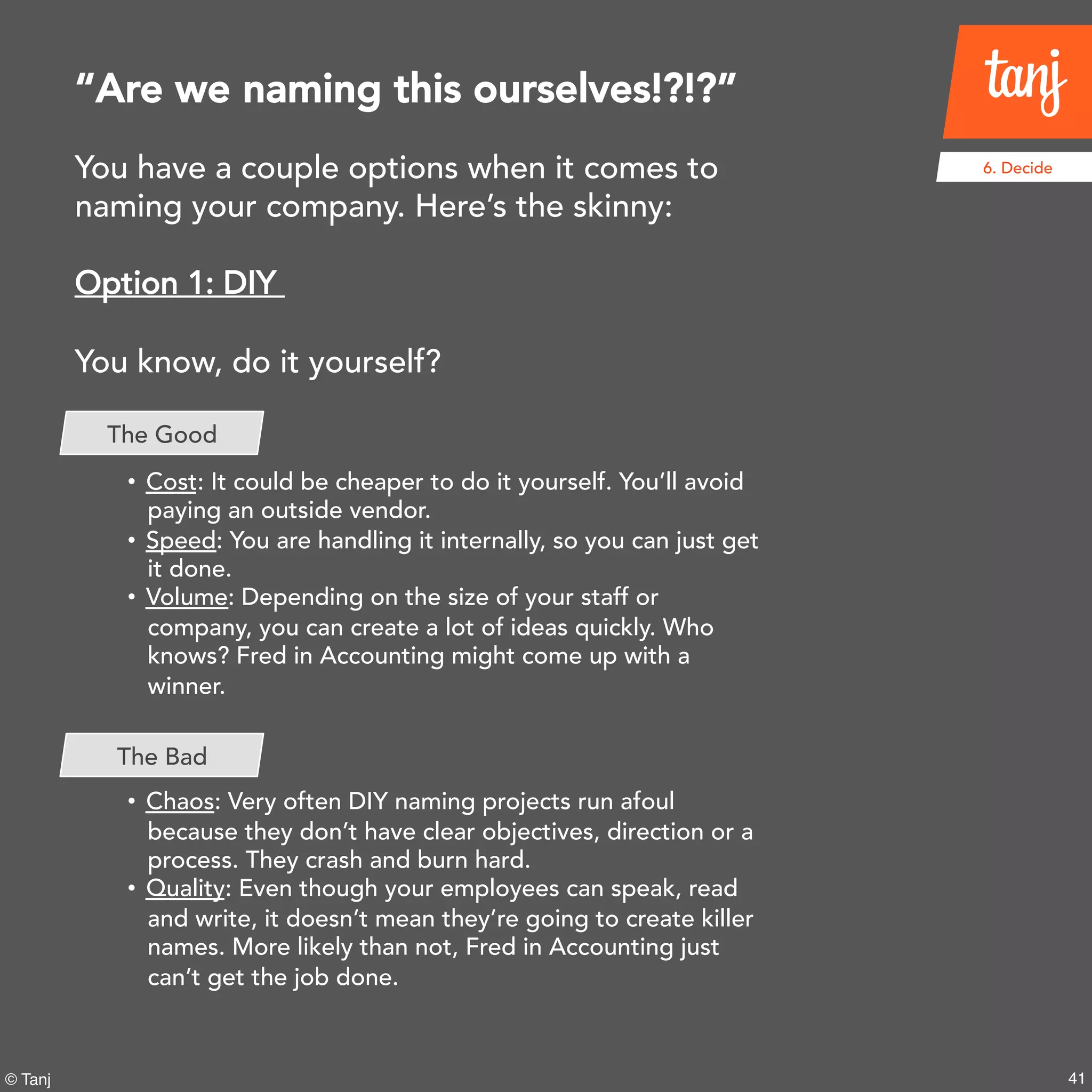 41© Tanj
6. DecideYou have a couple options when it comes to
naming your company. Here’s the skinny:
Option 1: DIY
You know, do it yourself?
• Cost: It could be cheaper to do it yourself. You’ll avoid
paying an outside vendor.
• Speed: You are handling it internally, so you can just get
it done.
• Volume: Depending on the size of your staff or
company, you can create a lot of ideas quickly. Who
knows? Fred in Accounting might come up with a
winner.
• Chaos: Very often DIY naming projects run afoul
because they don’t have clear objectives, direction or a
process. They crash and burn hard.
• Quality: Even though your employees can speak, read
and write, it doesn’t mean they’re going to create killer
names. More likely than not, Fred in Accounting just
can’t get the job done.
“Are we naming this ourselves!?!?”
The Good
The Bad
 