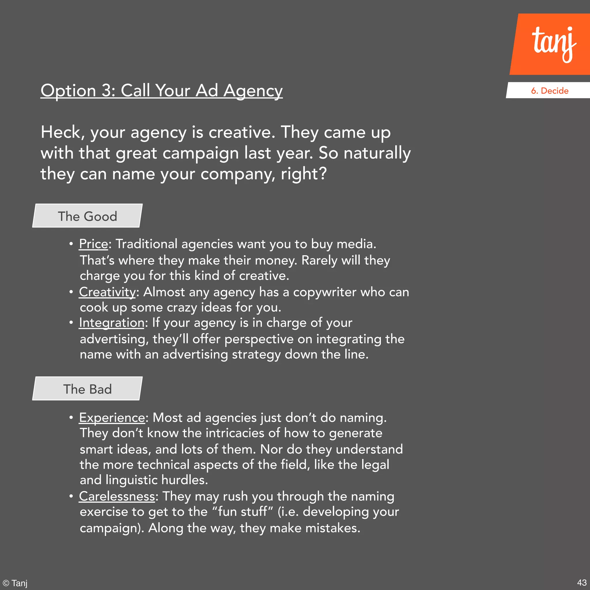 43© Tanj
6. DecideOption 3: Call Your Ad Agency
Heck, your agency is creative. They came up
with that great campaign last year. So naturally
they can name your company, right?
• Price: Traditional agencies want you to buy media.
That’s where they make their money. Rarely will they
charge you for this kind of creative.
• Creativity: Almost any agency has a copywriter who can
cook up some crazy ideas for you.
• Integration: If your agency is in charge of your
advertising, they’ll offer perspective on integrating the
name with an advertising strategy down the line.
• Experience: Most ad agencies just don’t do naming.
They don’t know the intricacies of how to generate
smart ideas, and lots of them. Nor do they understand
the more technical aspects of the field, like the legal
and linguistic hurdles.
• Carelessness: They may rush you through the naming
exercise to get to the “fun stuff” (i.e. developing your
campaign). Along the way, they make mistakes.
The Good
The Bad
 