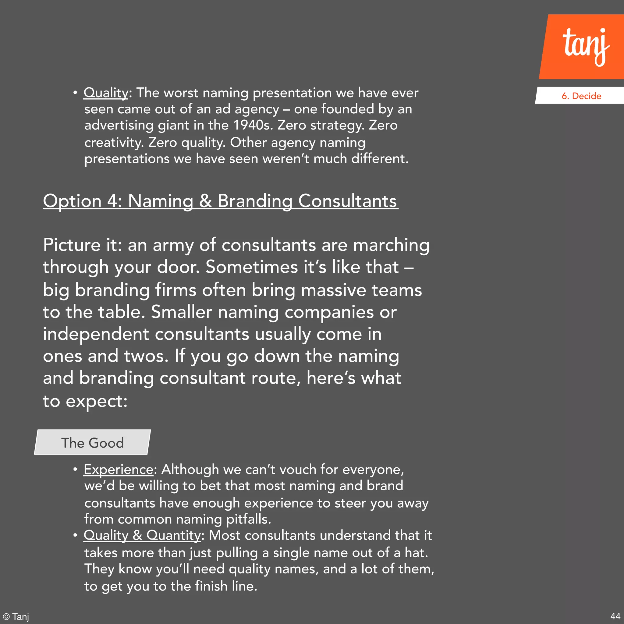 44© Tanj
6. Decide• Quality: The worst naming presentation we have ever
seen came out of an ad agency – one founded by an
advertising giant in the 1940s.Zero strategy. Zero
creativity. Zero quality. Other agency naming
presentations we have seen weren’t much different.
Option 4: Naming & Branding Consultants
Picture it: an army of consultants are marching
through your door. Sometimes it’s like that –
big branding firms often bring massive teams
to the table. Smaller naming companies or
independent consultants usually come in
ones and twos. If you go down the naming
and branding consultant route, here’s what
to expect:
• Experience: Although we can’t vouch for everyone,
we’d be willing to bet that most naming and brand
consultants have enough experience to steer you away
from common naming pitfalls.
• Quality & Quantity: Most consultants understand that it
takes more than just pulling a single name out of a hat.
They know you’ll need quality names, and a lot of them,
to get you to the finish line.
The Good
 