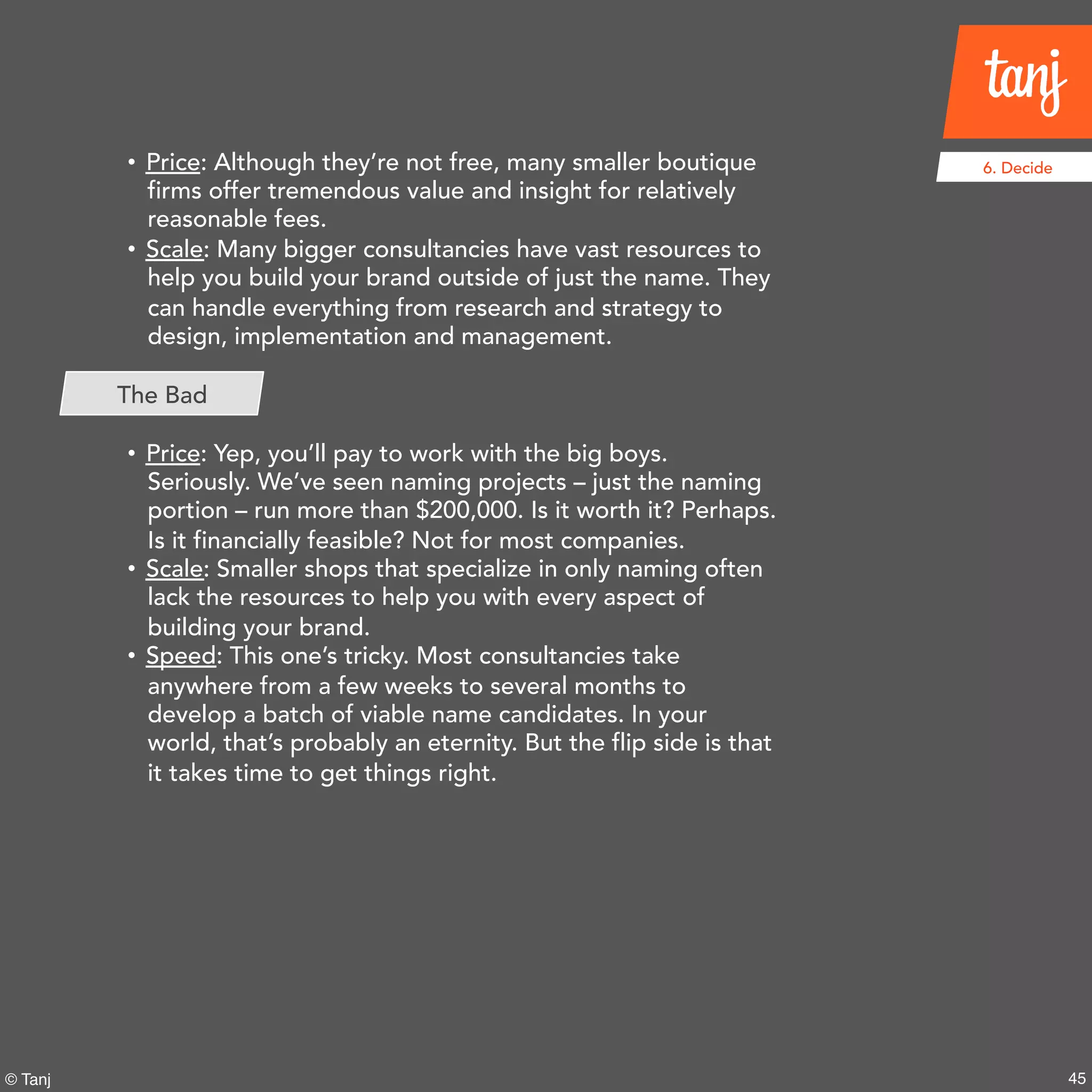 45© Tanj
6. Decide• Price: Although they’re not free, many smaller boutique
firms offer tremendous value and insight for relatively
reasonable fees.
• Scale: Many bigger consultancieshave vast resources to
help you build your brand outside of just the name. They
can handle everything from research and strategy to
design, implementation and management.
• Price: Yep, you’ll pay to work with the big boys.
Seriously. We’ve seen naming projects – just the naming
portion – run more than $200,000.Is it worth it?
Perhaps. Is it financially feasible? Not for most
companies.
• Scale: Smaller shops that specialize in only naming often
lack the resources to help you with every aspect of
building your brand.
• Speed: This one’s tricky. Most consultancies take
anywhere from a few weeks to several months to
develop a batch of viable name candidates. In your
world, that’s probably an eternity. But the flip side is that
it takes time to get things right.
The Bad
 