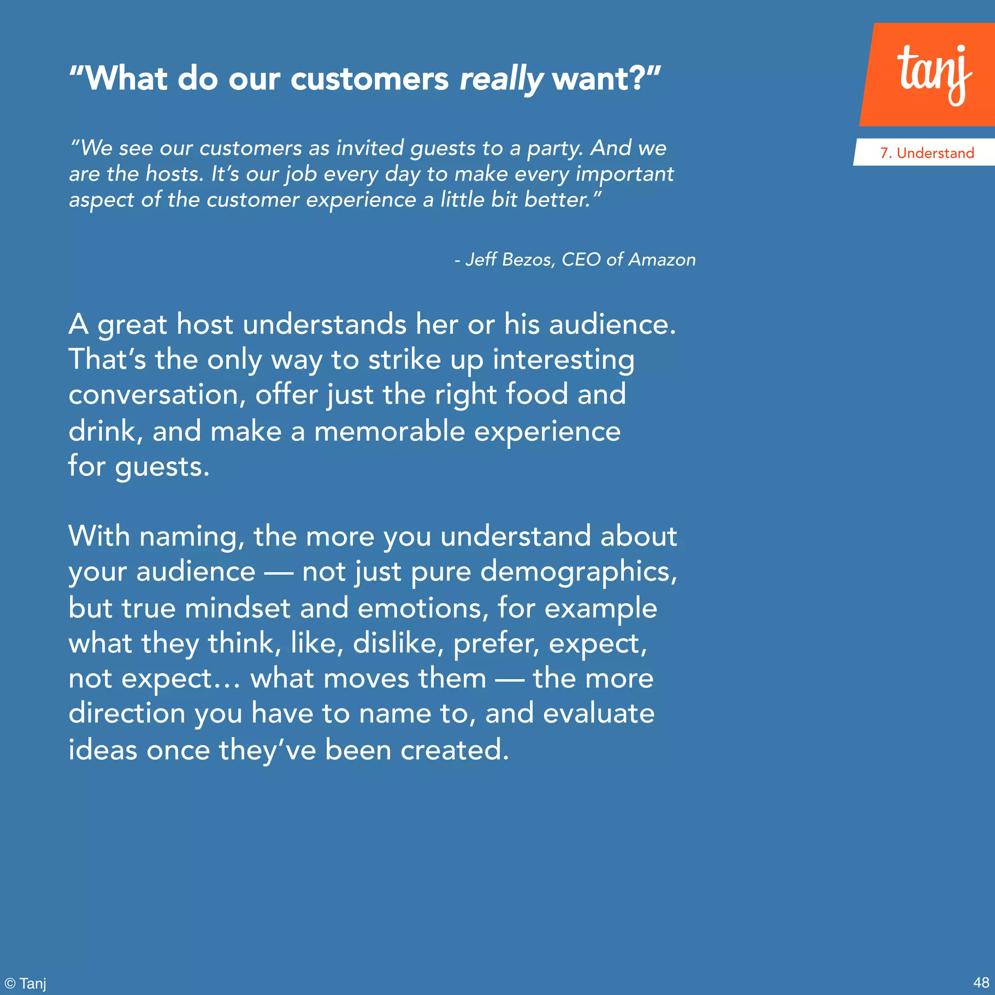 48
7. Understand
© Tanj
“We see our customers as invited guests to a party. And we
are the hosts. It’s our job every day to make every important
aspect of the customer experience a little bit better.”
- Jeff Bezos, CEO of Amazon
A great host understands her or his audience.
That’s the only way to strike up interesting
conversation, offer just the right food and
drink, and make a memorable experience
for guests.
With naming, the more you understand about
your audience — not just pure demographics,
but true mindset and emotions, for example
what they think, like, dislike, prefer, expect,
not expect… what moves them — the more
direction you have to name to, and evaluate
ideas once they’ve been created.
“What do our customers really want?”
 